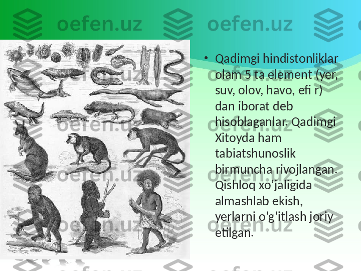 •
Qadimgi hindistonliklar 
olam 5 ta element (yer, 
suv, olov, havo, efi r) 
dan iborat deb 
hisoblaganlar. Qadimgi 
Xitoyda ham 
tabiatshunoslik 
birmuncha rivojlangan. 
Qishloq xo‘jaligida 
almashlab ekish, 
yerlarni o‘g‘itlash joriy 
etilgan. 