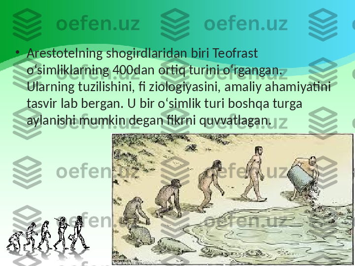 •
Arestotelning shogirdlaridan biri Teofrast 
o‘simliklarning 400dan ortiq turini o‘rgangan. 
Ularning tuzilishini, fi ziologiyasini, amaliy ahamiyatini 
tasvir lab bergan. U bir o‘simlik turi boshqa turga 
aylanishi mumkin degan fikrni quvvatlagan. 