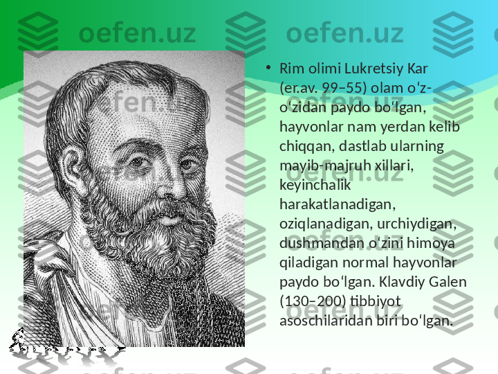 •
Rim olimi Lukretsiy Kar 
(er.av. 99–55) olam o‘z-
o‘zidan paydo bo‘lgan, 
hayvonlar nam yerdan kelib 
chiqqan, dastlab ularning 
mayib-majruh xillari, 
keyinchalik 
harakatlanadigan, 
oziqlanadigan, urchiydigan, 
dushmandan o‘zini himoya 
qiladigan normal hayvonlar 
paydo bo‘lgan. Klavdiy Galen 
(130–200) tibbiyot 
asoschilaridan biri bo‘lgan. 