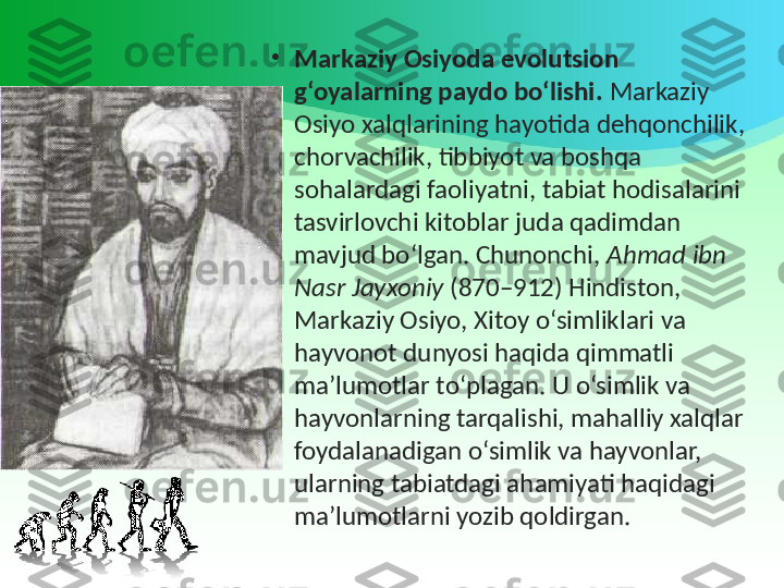 •
Markaziy Osiyoda evolutsion 
g‘oyalarning paydo bo‘lishi.  Markaziy 
Osiyo xalqlarining hayotida dehqonchilik, 
chorvachilik, tibbiyot va boshqa 
sohalardagi faoliyatni, tabiat hodisalarini 
tasvirlovchi kitoblar juda qadimdan 
mavjud bo‘lgan. Chunonchi,  Ahmad ibn 
Nasr Jayxoniy  (870–912) Hindiston, 
Markaziy Osiyo, Xitoy o‘simliklari va 
hayvonot dunyosi haqida qimmatli 
ma’lumotlar to‘plagan. U o‘simlik va 
hayvonlarning tarqalishi, mahalliy xalqlar 
foydalanadigan o‘simlik va hayvonlar, 
ularning tabiatdagi ahamiyati haqidagi 
ma’lumotlarni yozib qoldirgan. 