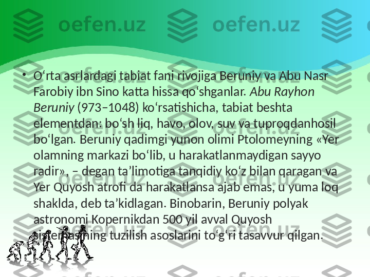 •
O‘rta asrlardagi tabiat fani rivojiga Beruniy va   Abu Nasr 
Farobiy   ibn Sino katta hissa qo‘shganlar.  Abu Rayhon 
Beruniy  (973–1048) ko‘rsatishicha, tabiat beshta 
elementdan: bo‘sh liq, havo, olov, suv va tuproqdanhosil 
bo‘lgan .  Beruniy qadimgi yunon olimi Ptolomeyning «Yer 
olamning markazi bo‘lib, u harakatlanmaydigan sayyo 
radir», – degan ta’limotiga tanqidiy ko‘z bilan qaragan va 
Yer Quyosh atrofi da harakatlansa ajab emas, u yuma loq 
shaklda, deb ta’kidlagan. Binobarin, Beruniy polyak 
astronomi Kopernikdan 500 yil avval Quyosh 
sistemasining tuzilish asoslarini to‘g‘ri tasavvur qilgan. 