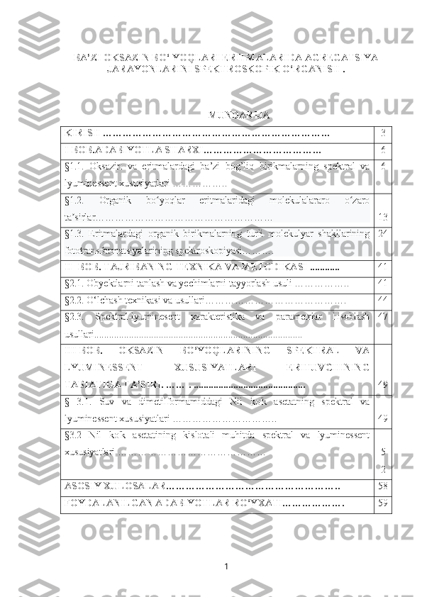 BA’ZI OKSAZIN BO‘   YOQLARI ERITMALARIDA AGREGATSIYA
JARAYONLARINI SPEKTROSKOPIK O‘RGANISH  .
MUNDARIJA
KIRISH  ……………………………………………………………  _ 3
I-BOB.ADABIYOTLA SHARXI……………………………… 6
§1.1.   Oksazin   va   eritmalardagi   ba’zi   bog’liq   birikmalarning   spektral   va
lyuminessent xususiyatlari …………….. 6
§1.2.   Organik   bo yoqlar   eritmalaridagi   molekulalararo   o zaroʻ ʻ
ta sirlar………………………………………………	
ʼ 13
§1.3.   Eritmalardagi   organik   birikmalarning   turli   molekulyar   shakllarining
fototransformatsiyalarining spektroskopiyasi………. 24
II  -BOB.  TAJRIBANING  T EXNIKA VA METODIKASI  ............ 41
§2.1.  Obyektlarni tanlash va yechimlarni tayyorlash usuli …………….. 41
§2.2.  O‘lchash texnikasi va usullari……………………………………. 44
§2.3.   Spektral-lyuminesent   xarakteristika   va   parametrlar   hisoblash
usullari.................................................................................... 47
III-BOB.   OKSAZIN   BO‘YOQLARINING   SPEKTRAL   VA
LYUMINESSENT   XUSUSIYATLARI   ERITUVCHINING
TABIATIGA TA’SIRI.  …… .  ............................................. 49
§   3.1.   Suv   va   dimetilformamiddagi   Nil   ko'k   asetatning   spektral   va
lyuminessent xususiyatlari  ………………………….. 49
§3.2   Nil   ko'k   asetatining   kislotali   muhitda   spektral   va   lyuminessent
xususiyatlari  ……………………………………… 5
2
ASOSIY XULOSALAR…………………………………………….. 58
FOYDALANILGAN ADABIYOTLAR RO‘YXATI………………. 59
1 