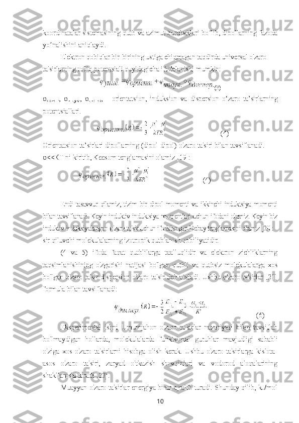 koordinatalar sistemasining qutb va azimut burchaklari bo lib, dipollarning fazodaʻ
yo nalishini aniqlaydi.	
ʻ
Elektron qobiqlar bir-birining ustiga chiqmagan taqdirda universal o'zaro 
ta'sirlarning to'liq potentsiali quyidagicha ifodalanishi mumkin:
(3)
φ
ориент ,   φ
индук .,   φ
диспер ,   –   orientatsion,   induksion   va   dispersion   o‘zaro   ta’sirlarning
potentsiallari.
(4)
Orientatsion ta’sirlari dipollarning (dipol-dipol) o'zaro ta'siri bilan tavsiflanadi. 
φ <<КТ ni kiritib, Keesom tenglamasini olamiz [19]:
(4)
Endi   tasavvur   qilamiz,   tizim   bir   dipol   momenti   va   ikkinchi   induktsiya   momenti
bilan tavsiflanadi. Keyin induktiv induktsiya momentlari uchun ifodani olamiz. Keyin biz
induktiv induksiyalangan o'zaro ta'sir uchun ifodalangan Debay tenglamasini olamiz [20]:
sir qiluvchi molekulalarning izotropik qutblanish qobiliyatidir.
(4   va   5)   ifoda   faqat   qutblilarga   taalluqlidir   va   elektron   zichliklarning
taqsimlanishining   o'zgarishi   natijasi   bo'lgan   qutbli   va   qutbsiz   molekulalarga   xos
bo'lgan o'zaro ta'sir  dispersion o'zaro ta'sir  deb ataladi. Ushbu o'zaro ta'sirlar [21]
formula bilan tavsiflanadi:
(6)
Eksperimental   ishni   Umumjahon   o'zaro   ta'sirlar   nazariyasi   bilan   tavsiflab
bo'lmaydigan   hollarda,   molekulalarda   funktsional   guruhlar   mavjudligi   sababli
o'ziga   xos   o'zaro   ta'sirlarni   hisobga   olish   kerak.   Ushbu   o'zaro   ta'sirlarga   kislota-
asos   o'zaro   ta'siri,   zaryad   o'tkazish   shovqinlari   va   vodorod   aloqalarining
shakllanishi kiradi [22].
Muayyan o'zaro ta'sirlar energiya bilan ajralib turadi. Shunday qilib, kJ/mol
10 