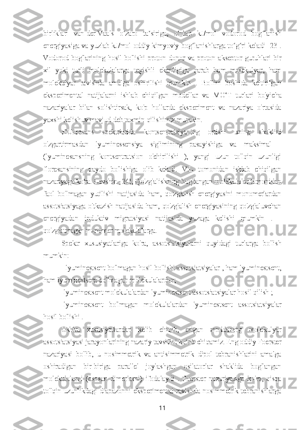 birliklari   van-der-Vaals   o zaro   ta siriga,   o nlab   kJ/mol   vodorod   bog lanishʻ ʼ ʻ ʻ
energiyasiga va yuzlab kJ/mol oddiy kimyoviy bog lanishlarga to g ri keladi [23].	
ʻ ʻ ʻ
Vodorod  bog'larining hosil  bo'lishi   proton  donor   va  proton  akseptor  guruhlari  bir
xil   yoki   turli   molekulalarga   tegishli   ekanligiga   qarab   ham   molekulyar,   ham
molekulyar   ravishda   amalga   oshirilishi   mumkin   .   Bo'lim   boshida   keltirilgan
eksperimental   natijalarni   ishlab   chiqilgan   modellar   va   M O‘T   turlari   bo'yicha
nazariyalar   bilan   solishtirsak,   ko'p   hollarda   eksperiment   va   nazariya   o'rtasida
yaxshi kelishuv mavjud deb taxmin qilishimiz mumkin.
FlUoresans   spektrlarida   kontsentratsiyaning   ortishi   uning   shaklini
o'zgartirmasdan   lyuminessensiya   sig'imining   pasayishiga   va   maksimal   -
(lyuminesansning   kontsentratsion   o'chirilishi   ),   yangi   uzun   to'lqin   uzunligi
floresansining   paydo   bo'lishiga   olib   keladi.   V.L   tomonidan   ishlab   chiqilgan
nazariyaga ko'ra. Levshin [24], Qo'zg'alishning bog'langan molekulalar tomonidan
faol   bo'lmagan   yutilishi   natijasida   ham,   qo'zg'alish   energiyasini   monomerlardan
assotsiatsiyaga  o'tkazish  natijasida   ham,  qo'zg'alish   energiyasining  qo'zg'aluvchan
energiyadan   induktiv   migratsiyasi   natijasida   yuzaga   kelishi   mumkin   .   -
qo'zg'atmagan monomer molekulalarga.
Spektr   xususiyatlariga   ko'ra,   assotsiatsiyalarni   quyidagi   turlarga   bo'lish
mumkin:
- lyuminestsent bo'lmagan hosil bo'lishi assotsiatsiyalar , ham lyuminestsent,
ham lyuminestsent bo'lmagan molekulalardan;
-lyuminestsent molekulalardan lyuminestsent assotsiatsiyalar hosil qilish ;
-lyuminestsent   bo'lmagan   molekulalardan   lyuminestsent   assotsiatsiyalar
hosil bo'lishi .
Ushbu   xususiyatlardan   kelib   chiqib,   erigan   moddaning   molekulyar
assotsiatsiyasi jarayonlarining nazariy tavsifini ko'rib chiqamiz. Eng oddiy Foerster
nazariyasi   bo'lib,   u   nosimmetrik   va   antisimmetrik   dipol   tebranishlarini   amalga
oshiradigan   bir-biriga   parallel   joylashgan   osilatorlar   shaklida   bog'langan
molekulalarni   (asosan   dimerlarni)   ifodalaydi   .   Foerster   nazariyasiga   ko'ra,   qisqa
to'lqin uzunlikdagi diapazonni  eksperimental  ravishda nosimmetrik tebranishlarga
11 