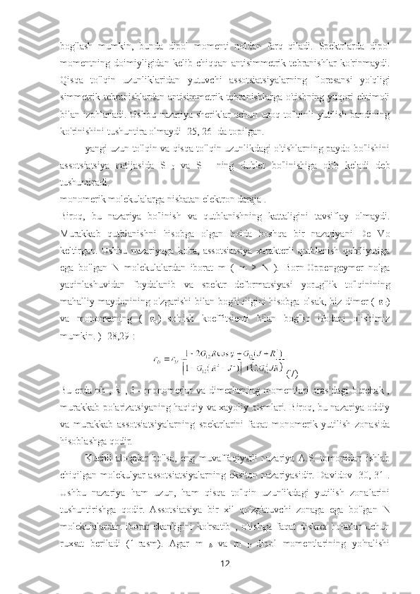 bog'lash   mumkin,   bunda   dipol   momenti   noldan   farq   qiladi.   Spektrlarda   dipol
momentning   doimiyligidan   kelib   chiqqan   antisimmetrik   tebranishlar   ko'rinmaydi.
Qisqa   to'lqin   uzunliklaridan   yutuvchi   assotsiatsiyalarning   floresansi   yo'qligi
simmetrik tebranishlardan  antisimmetrik tebranishlarga  o'tishning  yuqori   ehtimoli
bilan izohlanadi. Ushbu nazariya sheriklar uchun uzoq to'lqinli yutilish bandining
ko'rinishini tushuntira olmaydi [25, 26] da topilgan.
yangi uzun to'lqin va qisqa to'lqin uzunlikdagi o'tishlarning paydo bo'lishini
assotsiatsiya   natijasida   S  
0   va   S  
1   ning   dublet   bo'linishiga   olib   keladi   deb
tushuntiradi
.
monomerik molekulalarga nisbatan elektron daraja .
Biroq,   bu   nazariya   bo'linish   va   qutblanishning   kattaligini   tavsiflay   olmaydi.
Murakkab   qutblanishni   hisobga   olgan   holda   boshqa   bir   nazariyani   De   Vo
keltirgan.   Ushbu   nazariyaga   ko'ra,   assotsiatsiya   xarakterli   qutblanish   qobiliyatiga
ega   bo'lgan   N   molekulalardan   iborat   m   (   m   ≥   N   ).   Born-Oppengeymer   nolga
yaqinlashuvidan   foydalanib   va   spektr   deformatsiyasi   yorug'lik   to'lqinining
mahalliy maydonining o'zgarishi bilan bog'liqligini hisobga olsak, biz dimer (   ε
D )
va   monomerning   (   ε
м )
  so'nish   koeffitsienti   bilan   bog'liq   ifodani   olishimiz
mumkin. ) [28,29]:
(7)
Bu erda   ph   , R , J - monomerlar  va dimerlarning momentlari  orasidagi  burchak ,
murakkab polarizatsiyaning haqiqiy va xayoliy qismlari. Biroq, bu nazariya oddiy
va   murakkab   assotsiatsiyalarning   spektrlarini   faqat   monomerik   yutilish   zonasida
hisoblashga qodir.
Kuchli   aloqalar   bo'lsa,   eng   muvaffaqiyatli   nazariya   A.S.   tomonidan   ishlab
chiqilgan molekulyar assotsiatsiyalarning eksiton nazariyasidir. Davidov [30, 31].
Ushbu   nazariya   ham   uzun,   ham   qisqa   to'lqin   uzunlikdagi   yutilish   zonalarini
tushuntirishga   qodir.   Assotsiatsiya   bir   xil   qo'zg'atuvchi   zonaga   ega   bo'lgan   N
molekulalardan   iborat   ekanligini   ko'rsatib   ,   o'tishga   faqat   diskret   holatlar   uchun
ruxsat   beriladi   (1-rasm).   Agar   m  
A   va   m  
B   dipol   momentlarining   yo'nalishi
12 