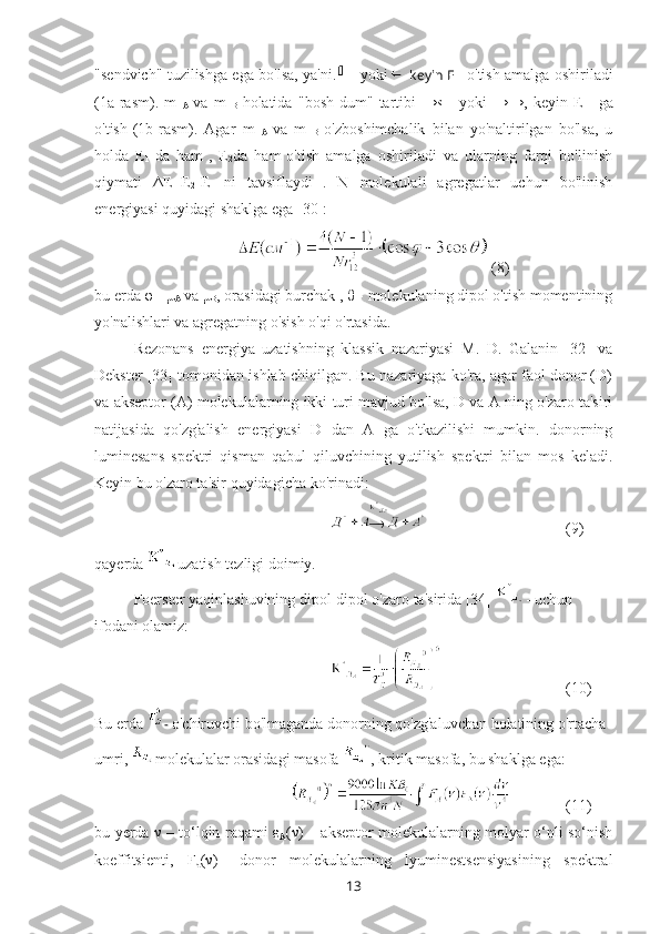 "sendvich" tuzilishga ega bo'lsa, ya'ni.   yoki   keyin E  
1   o'tish amalga oshiriladi
(1a-rasm).   m  
A   va   m  
B   holatida   "bosh-dum"   tartibi   →←   yoki   →→,   keyin   E  
1   ga
o'tish
  (1b-rasm).   Agar   m  
A   va   m  
B   o'zboshimchalik   bilan   yo'naltirilgan   bo'lsa,   u
holda   E
1   da   ham
  ,   E
2 da   ham
  o'tish   amalga   oshiriladi   va   ularning   farqi   bo'linish
qiymati   Δ E=E
2 -E
1   ni   tavsiflaydi
  .   N   molekulali   agregatlar   uchun   bo'linish
energiyasi quyidagi shaklga ega [30]:
  (8)
bu erda  φ - μ
А  va  μ
В , orasidagi burchak ,  θ  - molekulaning dipol o'tish momentining
yo'nalishlari va agregatning o'sish o'qi o'rtasida.
Rezonans   energiya   uzatishning   klassik   nazariyasi   M.   D.   Galanin   [32]   va
Dekster [33] tomonidan ishlab chiqilgan. Bu nazariyaga ko'ra, agar faol donor (D)
va akseptor (A) molekulalarning ikki turi mavjud bo'lsa, D va A ning o'zaro ta'siri
natijasida   qo'zg'alish   energiyasi   D   dan   A   ga   o'tkazilishi   mumkin.   donorning
luminesans   spektri   qisman   qabul   qiluvchining   yutilish   spektri   bilan   mos   keladi.
Keyin bu o'zaro ta'sir quyidagicha ko'rinadi:
(9)
qayerda  uzatish tezligi doimiy.
Foerster yaqinlashuvining dipol-dipol o'zaro ta'sirida [34]  - uchun 
ifodani olamiz:
  (10)
Bu erda  -  o'chiruvchi bo'lmaganda donorning qo'zg'aluvchan holatining o'rtacha 
umri,  molekulalar orasidagi masofa  , kritik masofa, bu shaklga ega:
(11)
bu yerda   ν   – to‘lqin raqami   ε
Α ( ν ) – akseptor molekulalarning molyar o‘nli so‘nish
koeffitsienti,   F
д ( ν )–   donor   molekulalarning   lyuminestsensiyasining   spektral
13 