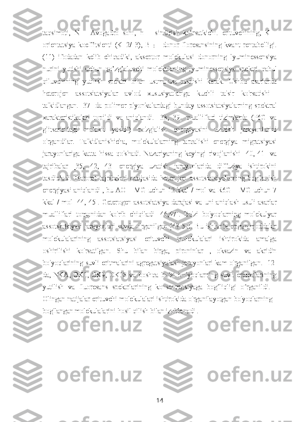 taqsimoti,   N   –   Avogadro   soni,   n   –   sindirish   ko‘rsatkichi.   erituvchining,   K   -
orientatsiya   koeffitsienti   (K=2/   3),   B  
0   -   donor   floresansining   kvant   rentabelligi.
(11)   ifodadan   kelib   chiqadiki,   akseptor   molekulasi   donorning   lyuminessensiya
nurini   yutishi   uchun   qo’zg’aluvchi   molekulaning   lyuminessensiya   spektri   qabul
qiluvchining   yutilish   spektri   bilan   ustma-ust   tushishi   kerak.   Ushbu   asarlarda
heterojen   assotsiatsiyalar   avlod   xususiyatlariga   kuchli   ta'sir   ko'rsatishi  
ta'kidlangan.   [37]   da   polimer   plyonkalardagi   bunday   assotsiatsiyalarning   spektral
xarakteristikalari   topildi   va   aniqlandi.   [38,   39]   mualliflari   tizimlarda   (P6G   va
glitserindagi   malaxit   yashil)   qo'zg'alish   energiyasini   uzatish   jarayonlarini
o'rgandilar.   Ta'kidlanishicha,   molekulalarning   tarqalishi   energiya   migratsiyasi
jarayonlariga   katta   hissa   qo'shadi.   Nazariyaning   keyingi   rivojlanishi   [40,   41]   va
tajribalar   [35,   42,   43]   energiya   uzatish   jarayonlarida   diffuziya   ishtirokini
tasdiqladi.   Harorat   tajribalari   natijasida   heterojen   assotsiatsiyalarning   bog'lanish
energiyasi aniqlandi , bu AO + MG uchun 12 kkal / mol va R6G + MG uchun 7
kkal  /   mol  [44, 45]. Geterogen  assotsiatsiya   darajasi  va  uni   aniqlash  usuli   asarlar
mualliflari   tomonidan   ko'rib   chiqiladi   [46,47].   Ba'zi   bo'yoqlarning   molekulyar
assotsiatsiyasi  jarayonlari suvda o'rganilgan [48-50]. Bu ishlarda erigan moddalar
molekulalarining   assotsiatsiyasi   erituvchi   molekulalari   ishtirokida   amalga
oshirilishi   ko'rsatilgan.   Shu   bilan   birga,   pironinlar   ,   oksazin   va   akridin
bo'yoqlarining suvli eritmalarini  agregatsiyalash  jarayonlari kam o'rganilgan. [12]
da,   NKA,   OK1,   OK9,   OK18   va   boshqa   ba zi   bo yoqlarning   suvli   eritmalariningʼ ʻ
yutilish   va   fluoresans   spektrlarining   konsentratsiyaga   bog liqligi   o rganildi.  	
ʻ ʻ -
Olingan natijalar erituvchi molekulalari ishtirokida o'rganilayotgan bo'yoqlarning  -
bog'langan molekulalarini hosil qilish bilan izohlanadi .
14 