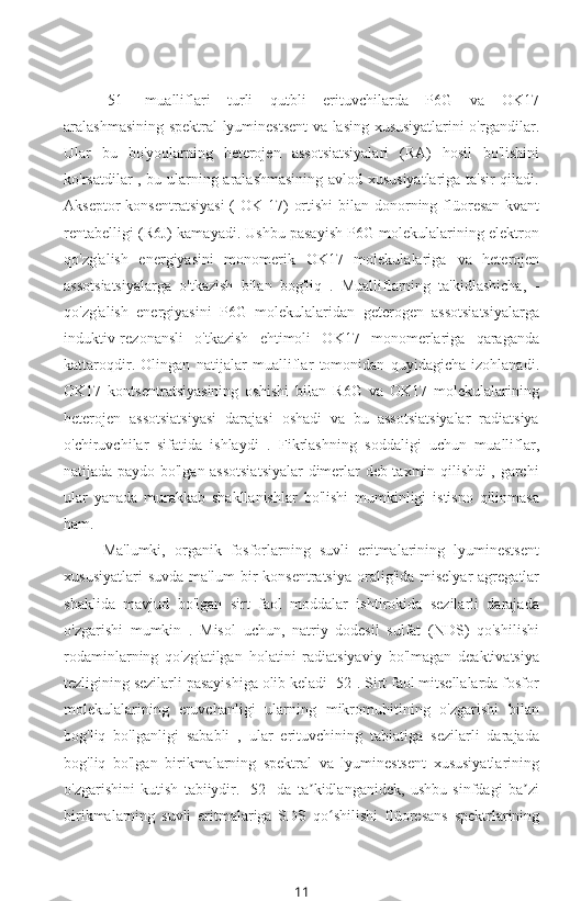 [51]   mualliflari   turli   qutbli   erituvchilarda   P6G   va   OK17
aralashmasining spektral-lyuminestsent va lasing xususiyatlarini o'rgandilar.
Ular   bu   bo'yoqlarning   heterojen   assotsiatsiyalari   (RA)   hosil   bo'lishini
ko'rsatdilar , bu ularning aralashmasining avlod xususiyatlariga ta'sir qiladi.
Akseptor  konsentratsiyasi  (   OK 17)  ortishi   bilan   donorning flüoresan kvant
rentabelligi (R6J) kamayadi. Ushbu pasayish P6G molekulalarining elektron
qo'zg'alish   energiyasini   monomerik   OK17   molekulalariga   va   heterojen
assotsiatsiyalarga   o'tkazish   bilan   bog'liq   .   Mualliflarning   ta'kidlashicha,   -
qo'zg'alish   energiyasini   P6G   molekulalaridan   geterogen   assotsiatsiyalarga
induktiv-rezonansli   o'tkazish   ehtimoli   OK17   monomerlariga   qaraganda
kattaroqdir.   Olingan   natijalar   mualliflar   tomonidan   quyidagicha   izohlanadi.
OK17   kontsentratsiyasining   oshishi   bilan   R6G   va   OK17   molekulalarining
heterojen   assotsiatsiyasi   darajasi   oshadi   va   bu   assotsiatsiyalar   radiatsiya
o'chiruvchilar   sifatida   ishlaydi   .   Fikrlashning   soddaligi   uchun   mualliflar,
natijada paydo bo'lgan assotsiatsiyalar dimerlar deb taxmin qilishdi , garchi
ular   yanada   murakkab   shakllanishlar   bo'lishi   mumkinligi   istisno   qilinmasa
ham.
Ma'lumki,   organik   fosforlarning   suvli   eritmalarining   lyuminestsent
xususiyatlari   suvda   ma'lum  bir  konsentratsiya   oralig'ida  miselyar   agregatlar
shaklida   mavjud   bo'lgan   sirt   faol   moddalar   ishtirokida   sezilarli   darajada
o'zgarishi   mumkin   .   Misol   uchun,   natriy   dodesil   sulfat   (NDS)   qo'shilishi
rodaminlarning   qo'zg'atilgan   holatini   radiatsiyaviy   bo'lmagan   deaktivatsiya
tezligining sezilarli pasayishiga olib keladi [52]. Sirt faol mitsellalarda fosfor
molekulalarining   eruvchanligi   ularning   mikromuhitining   o'zgarishi   bilan
bog'liq   bo'lganligi   sababli   ,   ular   erituvchining   tabiatiga   sezilarli   darajada
bog'liq   bo'lgan   birikmalarning   spektral   va   lyuminestsent   xususiyatlarining
o'zgarishini   kutish   tabiiydir.   [52]   da   ta kidlanganidek,   ushbu   sinfdagi   ba ziʼ ʼ
birikmalarning   suvli   eritmalariga   SDS   qo shilishi  	
ʻ flüoresans   spektrlarining
11 