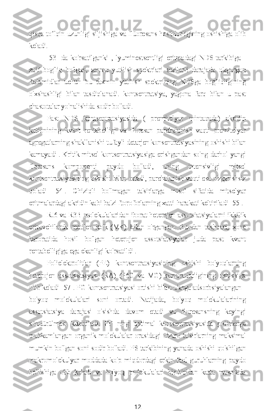 qisqa to lqin uzunligi siljishiga va flüoresans hosildorligining oshishiga olibʻ
keladi.
[53]   da   ko'rsatilganki   ,   lyuminestsentligi   eritmadagi   NDS   tarkibiga   -
zaif   bog'liq   bo'lgan,   ammo   yutilish   spektrlari   sezilarli   darajada   o'zgargan
ftalamidlar   uchun   bu   taxmin   yutilish   spektrining   NDSga   bog'liqligining
o'xshashligi   bilan   tasdiqlanadi.   kontsentratsiya,   yagona   farq   bilan   u   past
chastotalar yo'nalishida sodir bo'ladi.
Past   NDS   kontsentratsiyasida   (   premitelyar   mintaqada)   akridin
kationining   kvant   rentabelligi   va   floresan   parchalanish   vaqti   premitelyar
agregatlarning shakllanishi tufayli detarjen konsentratsiyasining oshishi bilan
kamayadi . Kritik mitsel kontsentratsiyasiga erishgandan so'ng darhol yangi
floresans   komponenti   paydo   bo'ladi,   uning   intensivligi   mitsel
kontsentratsiyasining oshishi bilan ortadi, parchalanish vaqti esa o'zgarishsiz
qoladi   [54].   Chiziqli   bo'lmagan   ta'sirlarga   misol   sifatida   mitselyar
eritmalardagi  akridin kabi ba'zi ftoroforlarning xatti-harakati keltiriladi [55].
RJ6 va R3B molekulalaridan iborat heterojen assotsiatsiyalarni ikkilik
erituvchilarda   metilen   ko'k   (MK)   bilan   o'rgangan.   Bundan   tashqari,   xona
haroratida   hosil   bo'lgan   heterojen   assotsiatsiyalar   juda   past   kvant
rentabelligiga ega ekanligi ko'rsatildi .
Polielektrolitlar   (PE)   kontsentratsiyasining   oshishi   bo'yoqlarning
heterojen   assotsiatsiyasi   (RA)   (P6G   va   MG)   samaradorligining   oshishiga
olib keladi [57]. PG kontsentratsiyasi ortishi bilan ularga adsorbsiyalangan   -
bo'yoq   molekulalari   soni   ortadi.   Natijada,   bo'yoq   molekulalarining
assotsiatsiya   darajasi   o'sishda   davom   etadi   va   floresansning   keyingi
söndürülmesi   kuzatiladi.   PP   ning   optimal   kontsentratsiyasida   polimerga
mahkamlangan   organik   molekulalar   orasidagi   o'zaro   ta'sirlarning   maksimal
mumkin bo'lgan soni sodir bo'ladi. PS tarkibining yanada oshishi qo'shilgan
makromolekulyar   moddada   ko'p   miqdordagi   erkin   faol   guruhlarning   paydo
bo'lishiga   olib   keladi   va   bo'yoq   molekulalari   bir-biridan   katta   masofada
12 