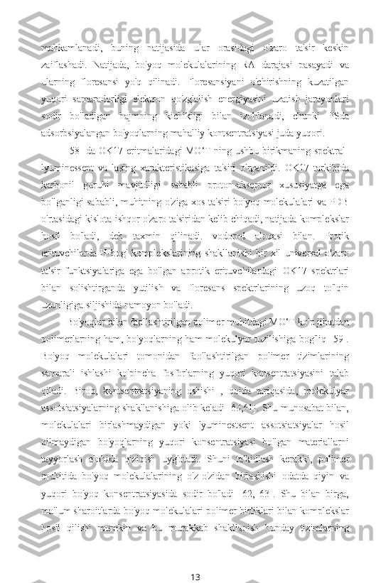 mahkamlanadi,   buning   natijasida   ular   orasidagi   o'zaro   ta'sir   keskin
zaiflashadi.   Natijada,   bo'yoq   molekulalarining   RA   darajasi   pasayadi   va
ularning   floresansi   yo'q   qilinadi.   Floresansiyani   o'chirishning   kuzatilgan
yuqori   samaradorligi   elektron   qo'zg'alish   energiyasini   uzatish   jarayonlari
sodir   bo'ladigan   hajmning   kichikligi   bilan   izohlanadi,   chunki   PSda
adsorbsiyalangan bo'yoqlarning mahalliy kontsentratsiyasi juda yuqori.
[58] da OK17 eritmalaridagi MO‘T ning ushbu birikmaning spektral-
lyuminessent   va   lasing   xarakteristikasiga   ta'siri   o'rganildi.   OK17   tarkibida
karbonil   guruhi   mavjudligi   sababli   proton-akseptor   xususiyatga   ega
bo'lganligi sababli, muhitning o'ziga xos ta'siri bo'yoq molekulalari va PDB
o'rtasidagi kislota-ishqor o'zaro ta'siridan kelib chiqadi, natijada komplekslar
hosil   bo'ladi,   deb   taxmin   qilinadi.   vodorod   aloqasi   bilan.   Protik
erituvchilarda   H-bog'   komplekslarining   shakllanishi   bir   xil   universal   o'zaro
ta'sir   funktsiyalariga   ega   bo'lgan   aprotik   erituvchilardagi   OK17   spektrlari
bilan   solishtirganda   yutilish   va   floresans   spektrlarining   uzoq   to'lqin
uzunligiga siljishida namoyon bo'ladi.
Bo'yoqlar bilan faollashtirilgan polimer muhitdagi MO‘T  ko'p jihatdan
polimerlarning ham, bo'yoqlarning ham molekulyar tuzilishiga bog'liq [59].
Bo'yoq   molekulalari   tomonidan   faollashtirilgan   polimer   tizimlarining
samarali   ishlashi   ko'pincha   fosforlarning   yuqori   konsentratsiyasini   talab
qiladi.   Biroq,   kontsentratsiyaning   oshishi   ,   qoida   tariqasida,   molekulyar
assotsiatsiyalarning shakllanishiga olib keladi [60,61]. Shu munosabat bilan,
molekulalari   birlashmaydigan   yoki   lyuminestsent   assotsiatsiyalar   hosil
qilmaydigan   bo'yoqlarning   yuqori   konsentratsiyasi   bo'lgan   materiallarni
tayyorlash   alohida   qiziqish   uyg'otadi.   Shuni   ta'kidlash   kerakki,   polimer
muhitida   bo'yoq   molekulalarining   o'z-o'zidan   birlashishi   odatda   qiyin   va
yuqori   bo'yoq   konsentratsiyasida   sodir   bo'ladi   [62,   63].   Shu   bilan   birga,
ma'lum sharoitlarda  bo'yoq molekulalari polimer birliklari bilan komplekslar
hosil   qilishi   mumkin   va   bu   murakkab   shakllanish   bunday   tizimlarning
13 