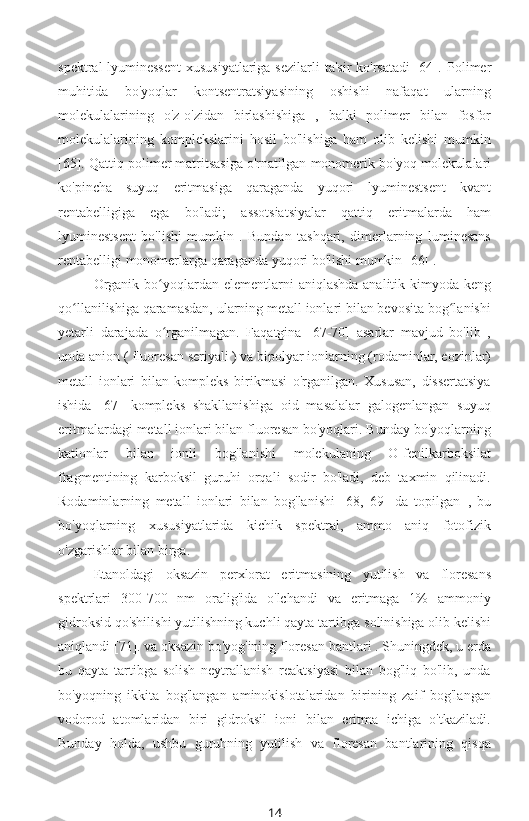 spektral-lyuminessent  xususiyatlariga sezilarli  ta'sir  ko'rsatadi  [64].   Polimer
muhitida   bo'yoqlar   kontsentratsiyasining   oshishi   nafaqat   ularning
molekulalarining   o'z-o'zidan   birlashishiga   ,   balki   polimer   bilan   fosfor
molekulalarining   komplekslarini   hosil   bo'lishiga   ham   olib   kelishi   mumkin
[65]. Qattiq polimer matritsasiga o'rnatilgan  monomerik bo'yoq molekulalari
ko'pincha   suyuq   eritmasiga   qaraganda   yuqori   lyuminestsent   kvant
rentabelligiga   ega   bo'ladi;   assotsiatsiyalar   qattiq   eritmalarda   ham
lyuminestsent   bo'lishi   mumkin   .   Bundan   tashqari,   dimerlarning   luminesans
rentabelligi  monomerlarga qaraganda yuqori bo'lishi mumkin [66] .
Organik bo yoqlardan  ʻ elementlarni aniqlashda analitik kimyoda keng
qo llanilishiga qaramasdan, ularning metall ionlari bilan bevosita bog lanishi	
ʻ ʻ
yetarli   darajada   o rganilmagan.   Faqatgina   [67-70]   asarlar   mavjud   bo'lib   ,	
ʻ
unda anion ( fluoresan  seriyali ) va bipolyar ionlarning (rodaminlar, eozinlar)
metall   ionlari   bilan   kompleks   birikmasi   o'rganilgan.   Xususan,   dissertatsiya
ishida   [67]   kompleks   shakllanishiga   oid   masalalar   galogenlangan   suyuq
eritmalardagi metall ionlari bilan fluoresan bo'yoqlari. Bunday bo'yoqlarning
kationlar   bilan   ionli   bog'lanishi   molekulaning   O-fenilkarboksilat
fragmentining   karboksil   guruhi   orqali   sodir   bo'ladi,   deb   taxmin   qilinadi.
Rodaminlarning   metall   ionlari   bilan   bog'lanishi   [68,   69]   da   topilgan   ,   bu
bo'yoqlarning   xususiyatlarida   kichik   spektral,   ammo   aniq   fotofizik
o'zgarishlar bilan birga.
Etanoldagi   oksazin   perxlorat   eritmasining   yutilish   va   floresans
spektrlari   300-700   nm   oralig'ida   o'lchandi   va   eritmaga   1%   ammoniy
gidroksid qo'shilishi yutilishning kuchli qayta tartibga solinishiga olib kelishi
aniqlandi [71]. va oksazin bo'yog'ining floresan bantlari . Shuningdek, u erda
bu   qayta   tartibga   solish   neytrallanish   reaktsiyasi   bilan   bog'liq   bo'lib,   unda
bo'yoqning   ikkita   bog'langan   aminokislotalaridan   birining   zaif   bog'langan
vodorod   atomlaridan   biri   gidroksil   ioni   bilan   eritma   ichiga   o'tkaziladi.
Bunday   holda,   ushbu   guruhning   yutilish   va   floresan   bantlarining   qisqa
14 