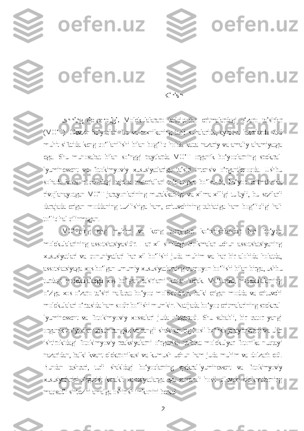 Kirish
Ishning   dolzarbligi.   Molekulalararo   tadqiqotlar   eritmalardagi   o‘zaro   ta’sirlar
(MO‘T).   Oksazin bo‘yoqlari   fan   va   texnikaning   turli   sohalarida,   ayniqsa   lazerlarda   faol
muhit sifatida keng qo‘llanilishi bilan bog‘liq holda katta nazariy va amaliy ahamiyatga
ega.   Shu   munosabat   bilan   so‘nggi   paytlarda   MO‘T   organik   bo‘yoqlarning   spektral-
lyuminessent   va   fotokimyoviy   xususiyatlariga   ta’siri   intensiv   o‘rganilmoqda.   Ushbu
sohada   katta   miqdordagi   tajriba   materiallari   to‘plangan   bo‘lsa-da,   bo‘yoq   eritmalarida
rivojlanayotgan MO‘T jarayonlarining murakkabligi va xilma-xilligi tufayli,   bu   sezilarli
darajada erigan moddaning tuzilishiga ham, erituvchining tabiatiga ham  bog‘liqligi  hali
to‘liq hal qilinmagan.
MO‘Tning   eng   muhim   va   keng   tarqalgan   ko‘rinishlaridan   biri   bo‘yoq
molekulalarining   assotsiatsiyasidir.   Har   xil   sinfdagi   birikmalar   uchun   assotsiatsiyaning
xususiyatlari   va   qonuniyatlari   har   xil   bo‘lishi   juda   muhim   va   har   bir   alohida   holatda,
assotsiatsiyaga xos bo‘lgan umumiy xususiyatlarning namoyon bo‘lishi bilan birga, ushbu
turdagi   molekulalarga   xos   bo‘lgan   ta'sirlarni   kutish   kerak.   Ma‘lumki,   molekulalarning
o‘ziga   xos   o‘zaro   ta’siri   nafaqat   bo‘yoq   molekulalari,   balki   erigan   modda   va   erituvchi
molekulalari o‘rtasida ham sodir bo‘lishi mumkin. Natijada bo‘yoq eritmalarining spektral-
lyuminessent   va   fotokimyoviy   xossalari   juda   o‘zgaradi.   Shu   sababli,   bir   qator   yangi
organik bo‘yoqlar uchun rangsiz va rangli shakllarning hosil bo‘lish jarayonlarini va ular
ishtirokidagi   fotokimyoviy   reaksiyalarni   o‘rganish   nafaqat   molekulyar   fotonika   nuqtayi
nazaridan, balki kvant elektronikasi va kumush uchun ham juda muhim va dolzarb edi.
Bundan   tashqari,   turli   shakldagi   bo‘yoqlarning   spektral-lyuminessent   va   fotokimyoviy
xususiyatlarini o‘rganish   kerakli xususiyatlarga ega samarali  hosil  qiluvchi  birikmalarning
maqsadli sintezini amalga oshirish imkonini beradi .
2 