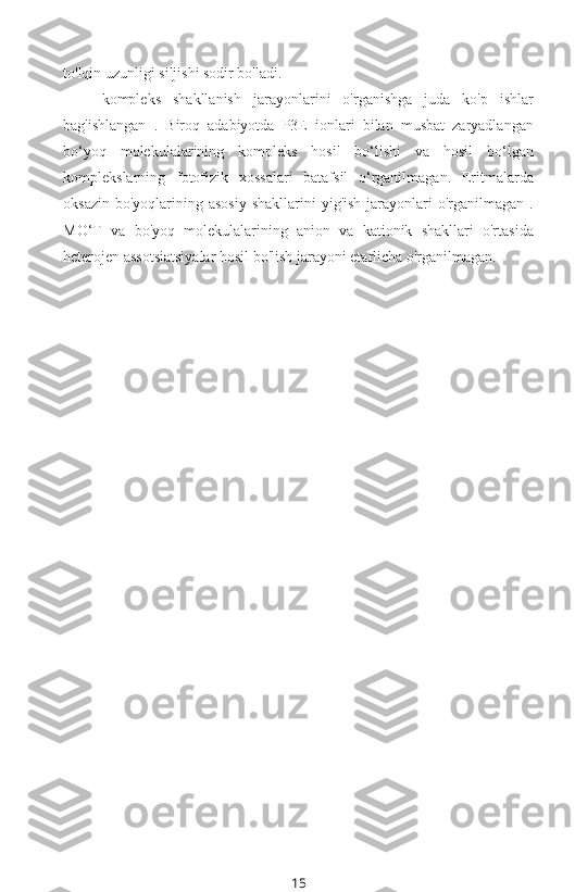 to'lqin uzunligi siljishi sodir bo'ladi.
kompleks   shakllanish   jarayonlarini   o'rganishga   juda   ko'p   ishlar
bag'ishlangan   .   Biroq   adabiyotda   P3E   ionlari   bilan   musbat   zaryadlangan
bo‘yoq   molekulalarining   kompleks   hosil   bo‘lishi   va   hosil   bo‘lgan
komplekslarning   fotofizik   xossalari   batafsil   o‘rganilmagan.   Eritmalarda
oksazin  bo'yoqlarining asosiy   shakllarini  yig'ish   jarayonlari  o'rganilmagan  .
MO‘T   va   bo'yoq   molekulalarining   anion   va   kationik   shakllari   o'rtasida
heterojen assotsiatsiyalar hosil bo'lish jarayoni etarlicha o'rganilmagan.
15 