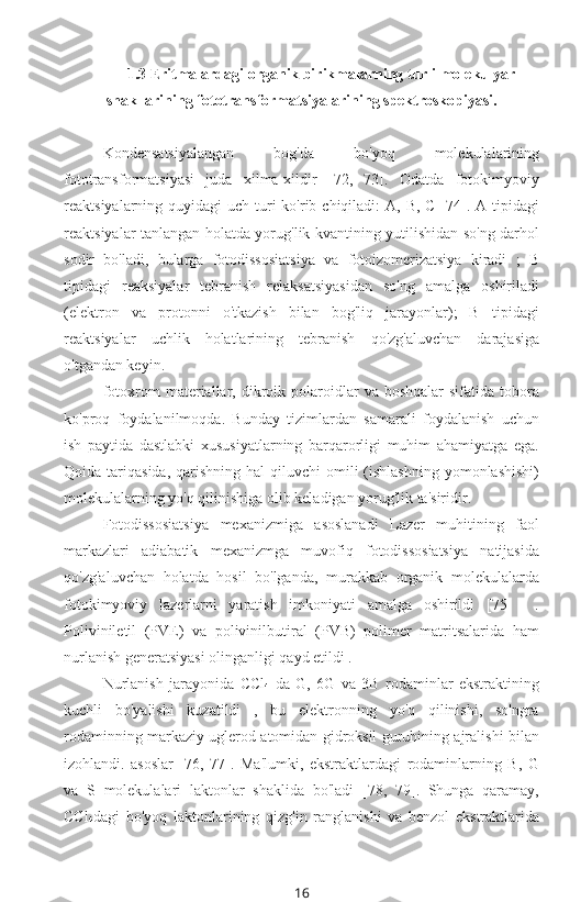 1.3 Eritmalardagi organik birikmalarning turli molekulyar
shakllarining fototransformatsiyalarining spektroskopiyasi.
Kondensatsiyalangan   bog'da   bo'yoq   molekulalarining
fototransformatsiyasi   juda   xilma-xildir   [72,   73].   Odatda   fotokimyoviy
reaktsiyalarning quyidagi  uch turi  ko'rib chiqiladi:  A, B,  C [74]. A tipidagi
reaktsiyalar tanlangan holatda yorug'lik kvantining yutilishidan so'ng darhol
sodir   bo'ladi,   bularga   fotodissosiatsiya   va   fotoizomerizatsiya   kiradi   ;   B
tipidagi   reaksiyalar   tebranish   relaksatsiyasidan   so'ng   amalga   oshiriladi
(elektron   va   protonni   o'tkazish   bilan   bog'liq   jarayonlar);   B   tipidagi
reaktsiyalar   uchlik   holatlarining   tebranish   qo'zg'aluvchan   darajasiga
o'tgandan keyin.
fotoxrom   materiallar,  dikroik  polaroidlar   va  boshqalar  sifatida   tobora
ko'proq   foydalanilmoqda.   Bunday   tizimlardan   samarali   foydalanish   uchun
ish   paytida   dastlabki   xususiyatlarning   barqarorligi   muhim   ahamiyatga   ega.
Qoida tariqasida,  qarishning  hal  qiluvchi   omili  (ishlashning  yomonlashishi)
molekulalarning yo'q qilinishiga olib keladigan yorug'lik ta'siridir.
Fotodissosiatsiya   mexanizmiga   asoslanadi   Lazer   muhitining   faol
markazlari   adiabatik   mexanizmga   muvofiq   fotodissosiatsiya   natijasida
qo'zg'aluvchan   holatda   hosil   bo'lganda,   murakkab   organik   molekulalarda
fotokimyoviy   lazerlarni   yaratish   imkoniyati   amalga   oshirildi   [75   ]   .
Poliviniletil   (PVE)   va   polivinilbutiral   (PVB)   polimer   matritsalarida   ham
nurlanish generatsiyasi olinganligi qayd etildi .
Nurlanish   jarayonida   CCl
4   da   G,   6G   va   3B   rodaminlar   ekstraktining
kuchli   bo'yalishi   kuzatildi   ,   bu   elektronning   yo'q   qilinishi,   so'ngra
rodaminning markaziy uglerod atomidan gidroksil guruhining ajralishi bilan
izohlandi.   asoslar   [76,   77].   Ma'lumki,   ekstraktlardagi   rodaminlarning   B,   G
va   S   molekulalari   laktonlar   shaklida   bo'ladi   [78,   79].   Shunga   qaramay,
CCl
4 dagi   bo'yoq   laktonlarining   qizg'in   ranglanishi   va   benzol   ekstraktlarida
16 