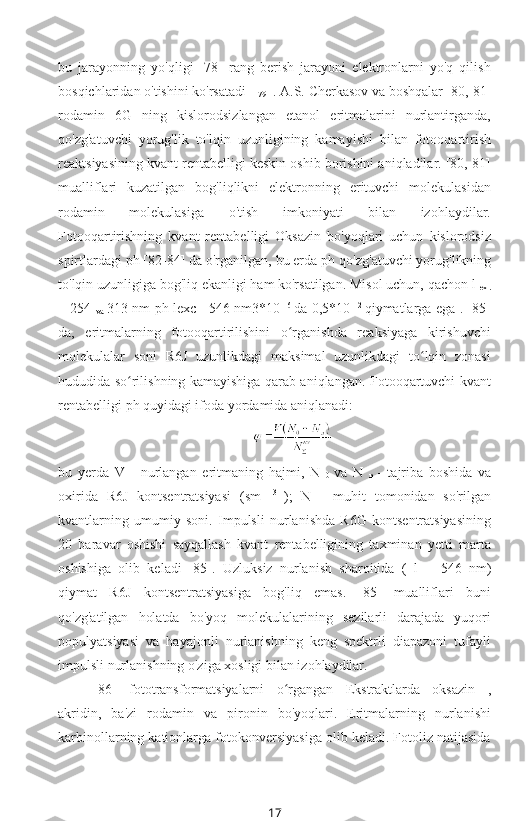 bu   jarayonning   yo'qligi   [78]   rang   berish   jarayoni   elektronlarni   yo'q   qilish
bosqichlaridan o'tishini ko'rsatadi [ 
79  ]. A.S. Cherkasov va boshqalar [80, 81]
rodamin   6G   ning   kislorodsizlangan   etanol   eritmalarini   nurlantirganda,
qo'zg'atuvchi   yorug'lik   to'lqin   uzunligining   kamayishi   bilan   fotooqartirish
reaktsiyasining kvant rentabelligi keskin oshib borishini aniqladilar. [80, 81]
mualliflari   kuzatilgan   bog'liqlikni   elektronning   erituvchi   molekulasidan
rodamin   molekulasiga   o'tish   imkoniyati   bilan   izohlaydilar.
Fotooqartirishning   kvant   rentabelligi   Oksazin   bo'yoqlari   uchun   kislorodsiz
spirtlardagi  ph [82-84] da o'rganilgan, bu erda ph  qo'zg'atuvchi yorug'likning
to'lqin uzunligiga bog'liq ekanligi ham ko'rsatilgan. Misol uchun, qachon  l 
ex .
= 254  
va   313 nm   ph lexc   =546 nm3*10   -6  
da 0,5*10   -2  
qiymatlarga ega . [85]
da,   eritmalarning   fotooqartirilishini   o rganishda   reaksiyaga   kirishuvchiʻ
molekulalar   soni   R6J   uzunlikdagi   maksimal   uzunlikdagi   to lqin   zonasi	
ʻ
hududida so rilishning kamayishiga qarab aniqlangan. Fotooqartuvchi kvant	
ʻ
rentabelligi  ph  quyidagi ifoda yordamida aniqlanadi:
bu   yerda   V   -   nurlangan   eritmaning   hajmi,   N  
0   va   N  
n   -   tajriba   boshida   va
oxirida   R6J   kontsentratsiyasi   (sm   -3  
);   N   -   muhit   tomonidan   so'rilgan
kvantlarning   umumiy   soni.   Impulsli   nurlanishda   R6G   kontsentratsiyasining
20   baravar   oshishi   sayqallash   kvant   rentabelligining   taxminan   yetti   marta
oshishiga   olib   keladi   [85].   Uzluksiz   nurlanish   sharoitida   (   l   =   546   nm)
qiymat   R6J   kontsentratsiyasiga   bog'liq   emas.   [85]   mualliflari   buni
qo'zg'atilgan   holatda   bo'yoq   molekulalarining   sezilarli   darajada   yuqori
populyatsiyasi   va   hayajonli   nurlanishning   keng   spektrli   diapazoni   tufayli
impulsli nurlanishning o'ziga xosligi bilan izohlaydilar.
[86]   fototransformatsiyalarni   o rgangan   Ekstraktlarda   oksazin   ,	
ʻ
akridin,   ba'zi   rodamin   va   pironin   bo'yoqlari.   Eritmalarning   nurlanishi
karbinollarning kationlarga fotokonversiyasiga olib keladi. Fotoliz natijasida
17 