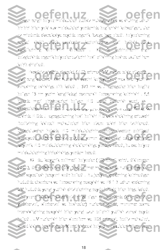 olingan rangli bo'yoq molekulalari qutbsiz muhitga o'tishi va shuning uchun
bir-biri   bilan yoki   suv  molekulalari   yordamida  bog'lanishi  ko'rsatilgan,  ular
oz   miqdorda   ekstraktsiya   paytida   organik   fazaga   ham   o'tadi.   Bo'yoqlarning
radikal   shakli   orqali   asoslardan   kationlarning   hosil   bo'lishi   EPR
signallarining   ko'rinishini   ko'rsatadi   .   [87]   da   karbinollarni   engil
qo'zg'atishda organik bo'yoqlar tuzlarini hosil qilishning boshqa usullari ham
ko'rib chiqiladi.
Psevdoizosiyanin   ekstrakti   (PIC)   eritmasi   UV   nuriga   ta'sir   qilganda   ,
qizil   rang  kuzatildi  [88].  Nurlanish   vaqtini   ko'paytirish   l   max   bilan  yutilish
zonasining   oshishiga   olib   keladi  
.   =572   nm   va   J   -agregatlar   bilan   bog'liq
bo'lgan   15   nm   yarim   kenglikdagi   rezonansli   floresansning   ko'rinishi   .   6,6
holatda   metil   o'rinbosarlari   bo'lgan   PIC   uchun   nurlanish   vaqti,   H   -
agregatlarga   xos   bo'lgan   l  
max   =430   nm   bo'lgan   yutilish   zonasining   ko'rinishi6   kuzatildi.   Yorug'lik
ta'sirida PICda J -agregatlarning hosil bo'lishi PIC asos shaklining erituvchi
fotolizining   kislotali   mahsulotlari   bilan   o'zaro   ta'siri   bilan   izohlanadi.
Qo'zg'aluvchan   holatda   PIC   molekulalarining   proton-akseptor   qobiliyati
kuchayadi,   bu   ham   qutbsiz   muhitda   yomon   eruvchanligi   tufayli   siljigan
katyonik PIC molekulalarining shakllanishiga yordam beradi, bu esa bo'yoq
molekulalarining birlashishiga yordam beradi.
[89]   da,   katyonik   polimetil   bo'yoqlar   (PC)   propil   spirti,   dikloroetan
(DCE), dimetilformamid (DMF) va polimer matritsalarida nurlantirilganda ,
foto   sayqallash   jarayoni   sodir   bo'ladi   .   Bu   jarayon   spektrning   ko'rinadigan
hududida absorbans va floresansning  pasayishi  va PS 1-3 uchun spektrning
UV hududida yangi yutilish chiziqlarining paydo bo'lishi bilan birga keladi.
4-bo'yoqni   DCS   va   halogen   o'z   ichiga   olgan   erituvchilarda   (bromobenzol,
yodobenzol,   xlorbenzol   va   boshqalar)   nurlantirilganda,   monomer   tasma
intensivligining   pasayishi   bilan   yangi   uzun   to'lqinli   yutilish   zonasi   paydo
bo'ladi . UV nurlanishi bilan xloroform va DCS eritmasi, fotoliz mahsuloti,
xlorid kislota hosil bo'ladi. Xlorid kislotasi bo'yoq molekulalari bilan o'zaro
18 