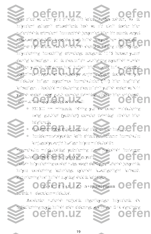 ta'sir   qiladi   va   ularni   yo'q   qilishga   olib   keladi.   Bundan   tashqari,   [89]   da
bo'yoqlarni   galogenli   erituvchilarda   besh   va   olti   a'zoli   davrlar   bilan
nurlantirishda eritmalarni  fotooqartirish  jarayonlari  bilan bir  qatorda  zaryad
o'tkazuvchanligi   bilan   kompleks   hosil   bo'lish   jarayoni   ham   ko'rsatilgan   .
Polimer   plyonkalarda   o'xshash   nurlanish   sharoitida   PKning   o'rganilayotgan
bo'yoqlarining   fotostabilligi   eritmalarga   qaraganda   10-15   baravar   yuqori
ekanligi ko'rsatilgan . [90] da qisqa to lqin uzunligining qaytarilishi mumkinʻ
bo lgan   yutilish   fotoizomer   hosil   bo lishi   bilan   bog liq   bo lsa,   spektrdagi	
ʻ ʻ ʻ ʻ
qaytarilmas   o zgarishlar   konjugatsiya   zanjiri   buzilgan   dastlabki   bo yoq	
ʻ ʻ
molekulasi   bo lgan   qaytarilmas   fotomahsulotlar   (IPP)   bilan   bog liqligi
ʻ ʻ
ko rsatilgan. . Dastlabki molekulaning qisqa to'lqinli yutilish spektri va NFP	
ʻ
yutilish   spektri   oxirgi   guruh   atamalar   tizimidagi   o'tishlar   bilan   aniqlanadi.
[90] mualliflari quyidagilarga ishonishadi:
 320-500   nm   mintaqada   PKning   yutilishi   asosan   molekulaning
oxirgi   guruhlari   (yadrolari)   atamalar   tizimidagi   o'tishlar   bilan
belgilanadi;
 fotoizomerning yadrolari tizimidagi o'tishlar bilan bog'liq ;
 fotodekompozitsiyasidan   kelib   chiqadigan   barqaror   fotomahsulot
konjugatsiya zanjiri buzilgan bo'yoq molekulasidir.
Fotomahsulot   molekulasidagi   yadrolarning   o'zaro   joylashishi   fotoizomer
molekulasidagi yadrolarning joylashishiga yaqin .
oksazin bo yoqlarining asoslari nurga sezgir ekanligini, nurlanish jarayonida	
ʻ
bo yoq   asoslarining   kationlarga   aylanishi   kuzatilganligini   ko rsatdi.	
ʻ ʻ
Kationlarning hosil bo'lishi quyidagi shaklda keltirilgan:
 
bu erda B - ekstraktor molekulasi.
Asoslardan   nurlanish   natijasida   o'rganilayotgan   bo'yoqlarda   RN
radikallarining paydo bo'lishi  erkin elektronga xos  bo'lgan CPR  signalining
19 