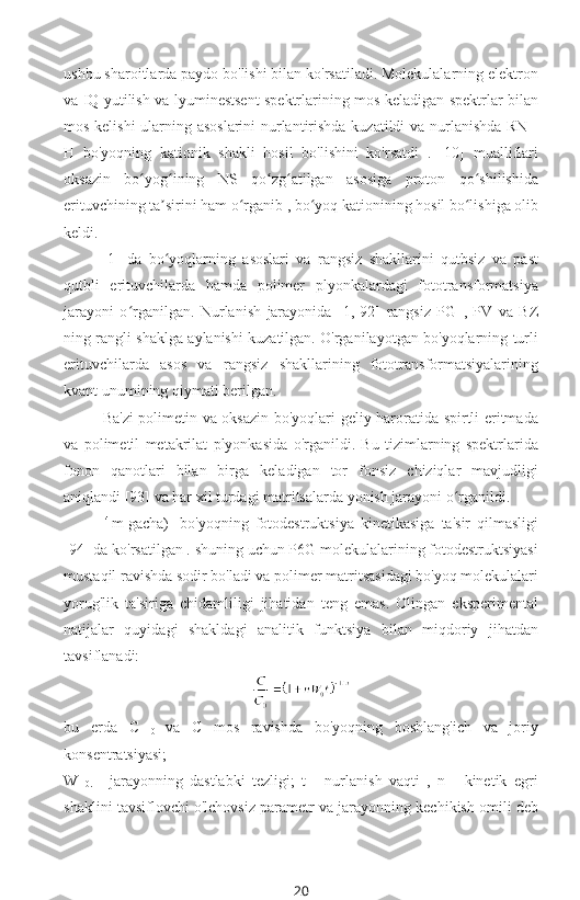 ushbu sharoitlarda paydo bo'lishi bilan ko'rsatiladi. Molekulalarning elektron
va IQ yutilish va lyuminestsent spektrlarining mos keladigan spektrlar bilan
mos kelishi ularning asoslarini nurlantirishda kuzatildi va nurlanishda RN -
H   bo'yoqning   kationik   shakli   hosil   bo'lishini   ko'rsatdi   .   [10]   mualliflari
oksazin   bo yog ining   NS   qo zg atilgan   asosiga   proton   qo shilishidaʻ ʻ ʻ ʻ ʻ
erituvchining ta sirini ham o rganib , bo yoq kationining hosil bo lishiga olib	
ʼ ʻ ʻ ʻ
keldi.
[1]   da   bo yoqlarning   asoslari   va   rangsiz   shakllarini   qutbsiz   va   past
ʻ
qutbli   erituvchilarda   hamda   polimer   plyonkalardagi   fototransformatsiya
jarayoni   o rganilgan.   Nurlanish   jarayonida   [1,   92]   rangsiz   PG  	
ʻ ,   PV   va   BZ
ning rangli shaklga aylanishi kuzatilgan. O'rganilayotgan bo'yoqlarning turli
erituvchilarda   asos   va   rangsiz   shakllarining   fototransformatsiyalarining
kvant unumining qiymati berilgan.
Ba'zi polimetin va oksazin bo'yoqlari geliy haroratida spirtli eritmada
va   polimetil   metakrilat   plyonkasida   o'rganildi.   Bu   tizimlarning   spektrlarida
fonon   qanotlari   bilan   birga   keladigan   tor   fonsiz   chiziqlar   mavjudligi
aniqlandi [93] va har xil turdagi matritsalarda yonish jarayoni o rganildi.	
ʻ
-4 
m gacha)  bo'yoqning   fotodestruktsiya   kinetikasiga   ta'sir   qilmasligi
[94] da ko'rsatilgan . shuning uchun P6G molekulalarining fotodestruktsiyasi
mustaqil ravishda sodir bo'ladi va polimer matritsasidagi bo'yoq molekulalari
yorug'lik   ta'siriga   chidamliligi   jihatidan   teng   emas.   Olingan   eksperimental
natijalar   quyidagi   shakldagi   analitik   funktsiya   bilan   miqdoriy   jihatdan
tavsiflanadi:
 
bu   erda   C  
0   va   C   mos   ravishda   bo'yoqning   boshlang'ich   va   joriy
konsentratsiyasi;
W  
0.   -   jarayonning   dastlabki   tezligi;   t   -   nurlanish   vaqti   ,   n   -   kinetik   egri
shaklini tavsiflovchi o'lchovsiz parametr va jarayonning kechikish omili deb
20 