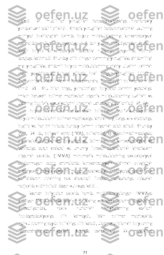 ataladi.   [94]   mualliflari   yorug'likni   barqarorlashtirishga   noan'anaviy
yondashuvni taklif qilishdi . Kinetik yorug'likni barqarorlashtirish usulining
mohiyati   boshlang'ich   tizimda   bo'yoq   molekulalarining   konsentratsiyasi
optimaldan   ma'lum   bir   qiymatga   D   S   dan   yuqori   olinadiganidan   iborat   .
Keyin   bo'yoq   konsentratsiyasi   dastlabki   nurlanish   jarayonida   optimal
darajaga keltiriladi. Shunday qilib olingan tizimning yorug'likka chidamliligi
eng   yorug'likka   chidamli   bo'yoq   molekulalarining   nisbiy   ulushini   oshirish
orqali   yaxshilanadi.   So'nggi   yillarda   hosil   bo'lgan   yorug'likni   100   nm
diapazonida sozlash imkonini beruvchi ancha fotobardoshli polimer tizimlar
olindi   [95].   Shu   bilan   birga,   yo'naltirilgan   bo'yoqlar   tizimini   yaratishga
imkon   beruvchi   polimer   matritsalari   organik   molekulalarning   tuzilishi   va
ularning fotofizik xususiyatlarini o'rganish uchun keng qo'llaniladi [96, 97].
Bo'yoq-polimer   tizimlarida   sodir   bo'ladigan   fotofizik   jarayonlar
bo'yoq molekulalarini polimer matritsasiga kiritishning o'ziga xos shartlariga
bog'liq   va   har   bir   holatda   bunday   tizimni   o'rganish   talab   etiladi.   Shunday
qilib,   [98]   da,   polivinil   spirti   (PVA),   polistirol   (PS)   va   polimetilmetakrilat
plyonkalaridagi   ksanten   bo'yoqlari   va   ftalimidlarning   kontsentratsiyasi   va
haroratiga   qarab   spektral   va   umumiy   floresan   parchalanish   kinetikasini
o'rganish   asosida.   (PMMA)   monomerik   molekulalarning   assotsiatsiyasi
aniqlanmagan   qattiq   eritmalarda   kontsentratsiyani   o'chirish   qo'zg'alish
energiyasini   radiatsiyaviy   bo'lmagan   deaktivatsiya   qobiliyatiga   ega   bo'lgan
sof   elektron   o'tishning   past   chastotali   floresan   markazlariga   o'tkazish
natijasida sodir bo'ladi degan xulosaga keldi. .
ksanten   bo yoqlari   asosida   hamda   modifikatsiyalangan   PMMAgaʻ
kiritilgan   OK17   asosida   lazerlarning   lasing   xarakteristikalarini   o rgangan   .	
ʻ
Ko'rsatilgandek,   nasos   nurlanishi   bo'yoqlarning   sezilarli
fotodegradatsiyasiga   olib   kelmaydi,   lekin   polimer   matritsasida
mahsulotlarning paydo bo'lishiga olib keladi, ularning to'planishi bo'yoqning
fotoparchalanishini   sezilarli   darajada   tezlashtiradi.   [99]   mualliflari
21 