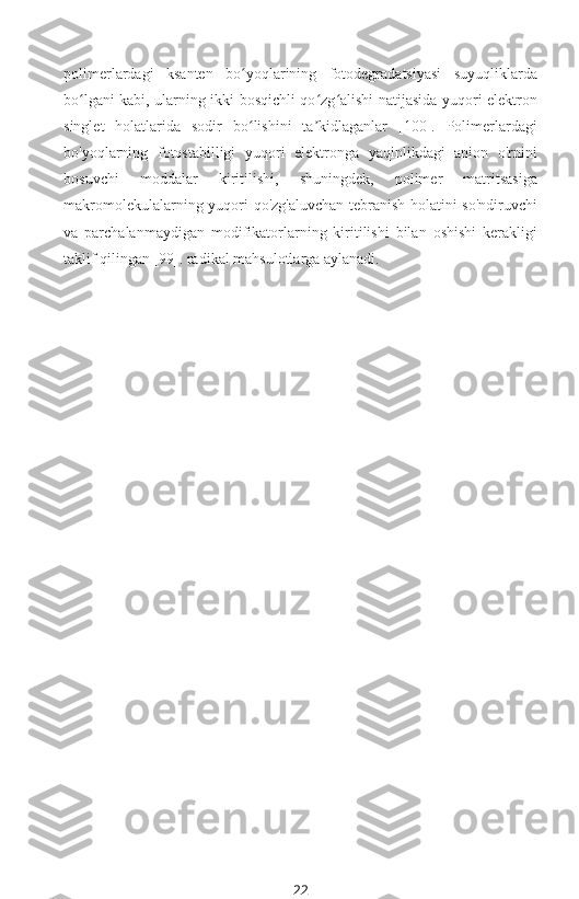 polimerlardagi   ksanten   bo yoqlarining   fotodegradatsiyasi   suyuqliklardaʻ
bo lgani kabi, ularning ikki bosqichli qo zg alishi natijasida yuqori elektron	
ʻ ʻ ʻ
singlet   holatlarida   sodir   bo lishini   ta kidlaganlar   [100].   Polimerlardagi	
ʻ ʼ
bo'yoqlarning   fotostabilligi   yuqori   elektronga   yaqinlikdagi   anion   o'rnini
bosuvchi   moddalar   kiritilishi,   shuningdek,   polimer   matritsasiga
makromolekulalarning yuqori qo'zg'aluvchan tebranish holatini so'ndiruvchi
va   parchalanmaydigan   modifikatorlarning   kiritilishi   bilan   oshishi   kerakligi
taklif qilingan [99]. radikal mahsulotlarga aylanadi.
 
22 