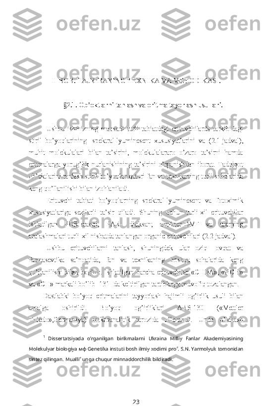 II-BOB. TAJRIBANING  T EXNIKA VA METODIKASI.
§2.1. Ob’ektlarni tanlash va eritma tayorlash usullari.
Ushbu   ishmizning   maqsadi   turli   tabiatdagi   erituvchilarda   tarkibidagi
stiril   bo’yoqlarining 1
  spektral-lyuminesent   xususiyatlarini   va   (2.1-jadval),
muhit   molekulalari   bilan   ta’sirini,   molekulalararo   o’zaro   ta’sirni   hamda
eritmalarga   yorug’lik   nurlanishining   ta’sirini   o’rganishdan   iborat.   Tadqiqot
ob’ektlarini tanlash stiril bo’yoqlar qatori fan va texnikaning turli sohalarida
keng qo’llanilishi bilan izohlaniladi.
Erituvchi   tabiati   bo’yoqlarning   spektral-lyuminesent   va   fotoximik
xususiyatlariga   sezilarli   ta’sir   qiladi.   Shuning   uchun   turli-xil   erituvchilar
ishlatilgan   PDR-etanol,   PAR-   dioksan;   amfoter-DMF   va   ularning
aralashmalari turli-xil nisbatda tanlangan organic erituvchilari (2.2-jadval).
Ushbu   erituvchilarni   tanlash,   shuningdek   ular   oziq-   ovqat   va
farmasevtika   sa’noatida,   fan   va   texnikaning   boshqa   sohalarida   keng
qo’llanilishi bilan bog’liq. Ishlatilgan barcha erituvchilar «CHDA», «HCH»
va «CH» markali bo’lib [131] da keltirilgan tartiblarga muvofiq tozalangan.
Dastlabki   bo’yoq   eritmalarini   tayyorlash   hajimli   og’irlik   usuli   bilan
amalga   oshirildi.   Bo’yoq   og’irliklari   ABS-130   («Mettler
Toledo»,Germaniya)   mikroanalitik   tarozida   o’lchandi.   Unda   o’lchash
1
  Dissertatsiyada   o’rganilgan   birikmalarni   Ukraina   Milliy   Fanlar   Akademiyasining
Molekulyar biologiya  мф  Genetika instuti bosh ilmiy xodimi prof. S.N. Yarmolyuk  tomonidan
sintez qilingan .  Muallif unga chuqur minnaddorchilik bildiradi.  
23 