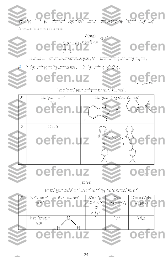 aniqligi   10 –5
  g.   Eritmani   tayorlash   uchun   erituvchining   hajmi   quyidagi
formula bilan hisoblanadi. 
С (mol/l)= ,  
(2.1),
Bunda C – eritma konsentratsiyasi, V – eritmaning umumiy hajmi, 
 bo’yoqning moliyar massasi, P- bo’yoqning og’irligi.
2.1- jadval 
Tadqiq etilgan bo’yoqlar strukturasi.
№ Bo’yoq nomi Bo’yoqning strukturasi
1 Nk
2 Dbt-5
2.2-
jadval
Ishlatilgan ba’zi erituvchilarning haraktrestikalari
№ Erituvchi
nomi Strukturasi Zichligi
10 -3
   
10 3
кг/м 3 Dipol
momenti,
D Dielektirik
singd.ε
1 Distillangan
suv 1 1,84 78,5
24 