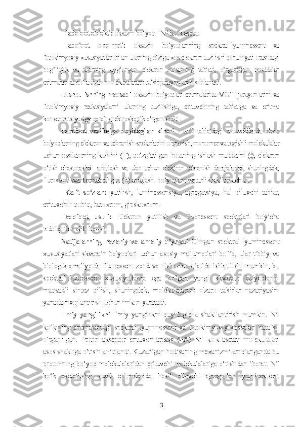 Tadqiqot ob’ekti:  oksazin bo ‘ yoq - Nil ko ‘ k asetat.
Tadqiqot   predmeti:   oksazin   bo‘yoqlarining   spektral-lyuminessent   va
fotokimyoviy xususiyatlari bilan ularning o‘ziga xos elektron tuzilishi qonuniyati orasidagi
bog‘liqlik   va   ularning   uyg‘ongan   elektron   holatining   tabiati,   o‘rganilgan   moddalar
eritmalarida bo‘ladigan molekulalararo ta’sir jarayonlari hisoblanadi.
Ushbu ishning   maqsadi   oksazin bo‘yoqlari eritmalarida MO‘T jarayonlarini va
fotokimyoviy   reaktsiyalarni   ularning   tuzilishiga,   erituvchining   tabiatiga   va   eritma
konsentratsiyasiga qarab spektroskopik o‘rganishdir  .
Tadqiqot   vazifasiga   quyidagilar   kiradi   :   turli   tabiatdagi   erituvchilarda   oksin
bo'yoqlarning elektron va tebranish spektrlarini o'rganish, monomer va tegishli molekulalar
uchun   ossilatorning   kuchini   ( F ),   qo‘zg‘atilgan   holatning   ishlash   muddatini   (t),   elektron
o‘tish   chastotasini     aniqlash   va   ular   uchun   elektron   tebranish   darajalarini,   shuningdek,
flurossent kvant rentabelligini (B) aniqlash. Bo‘yoqlarning turli shakllari uchun.
  Kalit   so‘zlar:   yutilish,   luminessensiya,   agregatsiya,   hal   qiluvchi   tabiat,
erituvchili qobiq, batoxrom, gipskoxrom.
Tadqiqot   usuli:   Elektron   yutilish   va   fluoressent   spektrlari   bo'yicha
tadqiqotlar olib borish.
Natijalarning   nazariy   va   amaliy   qiymati   Olingan   spektral-lyuminessent
xususiyatlari   skvarain   bo'yoqlari   uchun   asosiy   ma'lumotlari   bo'lib,   ular   tibbiy   va
biologik amaliyotda fluoressent zond va nishonlar sifatida ishlatilishi mumkin, bu
spektral-fluoressent   xususiyatlarga   ega   bo'lgan   yangi   skvarain   bo'yoqlarini
maqsadli   sintez   qilish,   shuningdek,   molekulalararo   o'zaro   ta'sirlar   nazariyasini
yanada rivojlantirish uchun imkon yaratadi. 
Ilmiy   yangilikni   Ilmiy   yangilikni   quyidagicha   shakllantirish   mumkin.   Nil
ko kining   eritmalardagi   spektral-lyuminessent   va   fotokimyoviy   xossalari   batafsilʻ
o rganilgan.   Proton-akseptor   erituvchilardagi   (PA)   Nil   ko'k   asetati   molekulalari
ʻ
asos shakliga o‘tishi aniqlandi. Kuzatilgan hodisaning mexanizmi aniqlanganda bu
protonning bo‘yoq molekulalaridan erituvchi molekulalariga o‘tishidan iborat. Nil
ko‘k   asetatining   suvli   eritmalarida   hosil   qiluvchi   agregatlar   lyuminestsent
3 