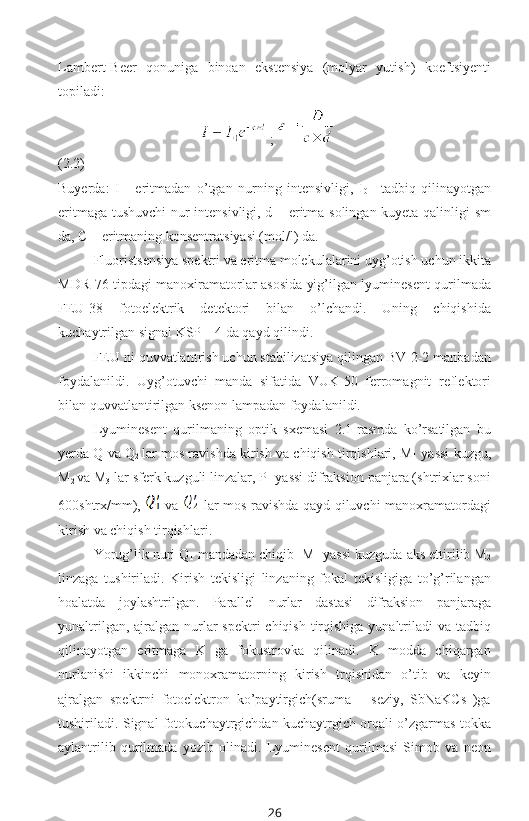 Lambert-Beer   qonuniga   binoan   ekstensiya   (molyar   yutish)   koeftsiyenti
topiladi:
;   
(2.2)
Buyerda:   I   -   eritmadan   o’tgan   nurning   intensivligi,   I
0 –   tadbiq   qilinayotgan
eritmaga tushuvchi nur intensivligi, d – eritma solingan kuyeta qalinligi sm
da, C – eritmaning konsentratsiyasi (mol/l) da.
Fluoristsensiya spektri va eritma molekulalarini uyg’otish uchun ikkita
MDR-76 tipdagi manoxiramatorlar asosida yig’ilgan lyuminesent qurilmada
FEU-38   fotoelektrik   detektori   bilan   o’lchandi.   Uning   chiqishida
kuchaytrilgan signal KSP – 4 da qayd qilindi.
FEU ni quvvatlantrish uchun stabilizatsiya qilingan BV-2-2 manbadan
foydalanildi.   Uyg’otuvchi   manda   sifatida   VUK-50   ferromagnit   reflektori
bilan quvvatlantirilgan ksenon lampadan foydalanildi.
Lyuminesent   qurilmaning   optik   sxemasi   2.1-rasmda   ko’rsatilgan   bu
yerda Q
1 va Q
2   lar mos ravishda kirish va chiqish tirqishlari, M
1  yassi kuzgu,
M
2  va M
3  lar sferk kuzguli linzalar, P- yassi difraksion panjara (shtrixlar soni
600shtrx/mm),     va     lar mos ravishda qayd qiluvchi manoxramatordagi
kirish va chiqish tirqishlari.
Yorug’lik nuri Q
1  mandadan chiqib   M
1  yassi kuzguda aks ettirilib M
2
linzaga   tushiriladi.   Kirish   tekisligi   linzaning   fokal   tekisligiga   to’g’rilangan
hoalatda   joylashtrilgan.   Parallel   nurlar   dastasi   difraksion   panjaraga
yunaltrilgan, ajralgan nurlar  spektri  chiqish tirqishiga  yunaltriladi  va tadbiq
qilinayotgan   eritmaga   K   ga   fokustrovka   qilinadi.   K   modda   chiqargan
nurlanishi   ikkinchi   monoxramatorning   kirish   trqishidan   o’tib   va   keyin
ajralgan   spektrni   fotoelektron   ko’paytirgich(sruma   –   seziy,   SbNaKCs   )ga
tushiriladi. Signal fotokuchaytrgichdan kuchaytrgich orqali o’zgarmas tokka
aylantrilib   qurilmada   yozib   olinadi.   Lyuminesent   qurilmasi   Simob   va   neon
26 