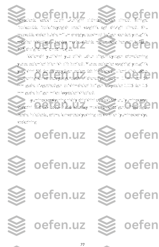 lampalarda   kerakli   tulqin   uzunligini   oldindan   tanlab   olinadi.   So’ngra
fotokatodda   fotoko’paytrgich   orqali   sezgirlik   egri   chizig’i   olinadi.   Shu
maqsadda spektr buicha m’lum energiya taqsimoti bo’lgan standart yorug’lik
maanbai   ishlatilgan.   Bunday   manba   sifatida   malum   rang   haroratli   bo’lgan
SI-6 cho’g’lanma lampa mavjud.
Ikkilamchi   yutilishni   yuq   qilish   uchun   o’rganilayotgan   eritmalarning
yupqa qatlamlari bilan ish olib boriladi. Yupqa qatlamlar sezgirligi yorug’lik
yutilishini 5% dan oshmaydigan qatlam deb hisoblanadi. Ularni olish uchun
eritmaning   konsentratsiyasiga   qarab   o’lchanadigan   qatlam   0.1mm   dan   50
mm gacha o’zgartiradigan qo’shimchalari  bo’lgan kuvyetalar 0.005 dan 0.5
mm gacha bo’lgan mikro kvyetalar ishlatiladi.
Lyuminestsensiyaning nisbiy chiqishini aniqlash uchun, lyuminestseya
spektrini   o’lchash   uchun   huddi   shunday   moslama   ishlatilgan.   O’rganilgan
barcha holatlarda, eritma konsentratsiyasining ortishi bilan lyuminestsensiya
spektrining 
27 