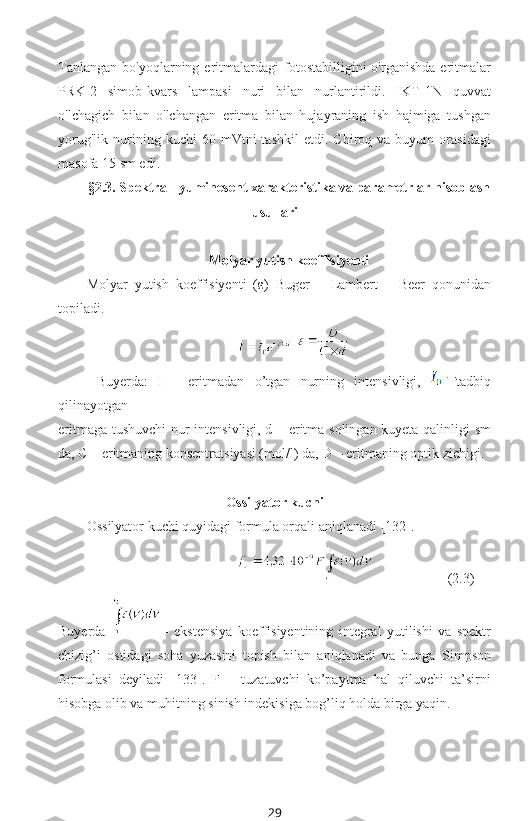 Tanlangan   bo'yoqlarning   eritmalardagi   fotostabilligini   o'rganishda   eritmalar
PRK-2   simob-kvars   lampasi   nuri   bilan   nurlantirildi.   IKT-1N   quvvat
o'lchagich   bilan   o'lchangan   eritma   bilan   hujayraning   ish   hajmiga   tushgan
yorug'lik   nurining   kuchi   60   mVtni   tashkil   etdi.   Chiroq  va   buyum   orasidagi
masofa 15 sm edi.
§2. 3 . Spektral-lyuminesent xarakteristika va parametrlar hisoblash
usullari
Molyar yutish koeffisiyenti
Molyar   yutish   koeffisiyenti   (ε )   Buger   –   Lambert   –   Beer   qonunidan
topiladi.
     
  Buyerda:   I   -   eritmadan   o’tgan   nurning   intensivligi,   tadbiq
qilinayotgan 
eritmaga tushuvchi nur intensivligi, d – eritma solingan kuyeta qalinligi sm
da, C – eritmaning konsentratsiyasi (mol/l) da, D – eritmaning optik zichigi.
Ossilyator kuchi
Ossilyator kuchi quyidagi formula orqali aniqlanadi  [132] .
  (2.3)
Buyerda   –   ekstensiya   koeffisiyentining   integral   yutilishi   va   spektr
chizig’i   ostidagi   soha   yuzasini   topish   bilan   aniqlanadi   va   bunga   Simpson
formulasi   deyiladi   [133].   F   –   tuzatuvchi   ko’paytma   hal   qiluvchi   ta’sirni
hisobga olib va muhitning sinish indekisiga bog’liq holda birga yaqin.
29 