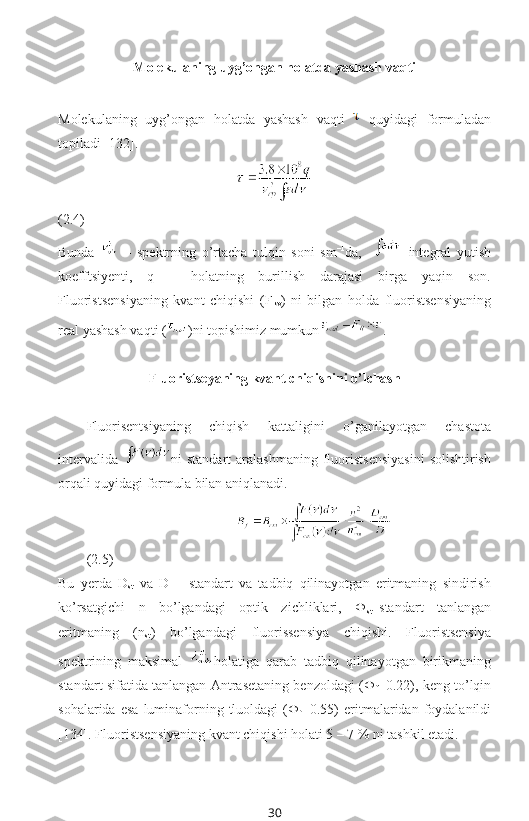 Molekulaning uyg’ongan holatda yashash vaqti
Molekulaning   uyg’ongan   holatda   yashash   vaqti     quyidagi   formuladan
topiladi [132].
(2.4)
Bunda     –   spektrning   o’rtacha   tulqin   soni   sm –1
da,       integral   yutish
koefftsiyenti,   q   –   holatning   burillish   darajasi   birga   yaqin   son.
Fluoristsensiyaning   kvant   chiqishi   (F
kv )   ni   bilgan   holda   fluoristsensiyaning
real yashash vaqti ( )ni topishimiz mumkun .
Fluoristseyaning kvant chiqishini o’lchash
Fluorisentsiyaning   chiqish   kattaligini   o’ganilayotgan   chastota
intervalida   ni   standart   aralashmaning  fluoristsensiyasini  solishtirish
orqali quyidagi formula bilan aniqlanadi.
 
(2.5)
Bu   yerda   D
st   va   D   –   standart   va   tadbiq   qilinayotgan   eritmaning   sindirish
ko’rsatgichi   n   bo’lgandagi   optik   zichliklari,   Ф
st –standart   tanlangan
eritmaning   (n
st )   bo’lgandagi   fluorissensiya   chiqishi.   Fluoristsensiya
spektrining   maksimal   holatiga   qarab   tadbiq   qilinayotgan   birikmaning
standart sifatida tanlangan Antrasetaning benzoldagi (Ф
f =0.22), keng to’lqin
sohalarida  esa  luminaforning  tluoldagi   (Ф
f =0.55)  eritmalaridan  foydalanildi
[134]. Fluoristsensiyaning kvant chiqishi holati 5 – 7 % ni tashkil etadi.
30 