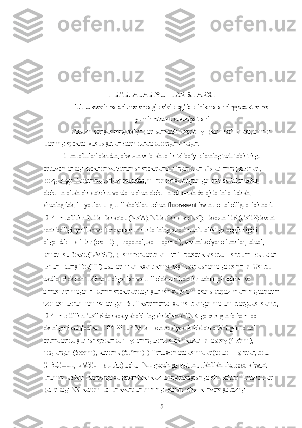 I-BOB. ADABIYOTLAR SHARXI
1.1   Oksazin va eritmalardagi ba'zi bog'liq birikmalarning spektral va
lyuminestsent xususiyatlari
Oksazin seriyasining bo‘yoqlari samarali lazer bo'yoqlari hisoblanadi, ammo
ularning spektral xususiyatlari etarli darajada o'rganilmagan.
[1] mualliflari akridin, oksazin va boshqa ba zi bo yoqlarning turli tabiatdagi ʼ ʻ
erituvchilardagi elektron va tebranish spektrlarini o rgandilar. Osilatorning kuchlari, 
ʻ
qo'zg'atilgan holatning ishlash muddati, monomer va bog'langan molekulalar uchun 
elektron o'tish chastotalari va ular uchun elektron tebranish darajalarini aniqlash, 
shuningdek, bo'yoqlarning turli shakllari uchun  fluoressent  kvant rentabelligi aniqlanadi. 
[2–4] mualliflari Nil ko k asetati (NKA), Nil ko k asosi (NK), oksazin 118 (OK18) kvant 	
ʻ ʻ
rentabelligi, yutilish va floresans mintaqalarining atrof-muhit tabiatiga bog'liqligini 
o'rgandilar: spirtlar (etanol). , propanol, iso-propanol), suv-mitselyar eritmalar, toluol, 
dimetil sulfoksid (DMSO), qo'shimchalar bilan - trifloroasetik kislota. Ushbu molekulalar 
uchun Hatriy Fok(HF) usullari bilan kvant-kimyoviy hisoblash amalga oshirildi. Ushbu 
usullar elektron tuzilmani o'rganish va turli elektron holatlar uchun pironinlar va 
almashtirilmagan rodamin spektrlaridagi yutilish va lyuminesans diapazonlarining tabiatini
izohlash uchun ham ishlatilgan [5]. Eksprimental va hisoblangan ma'lumotlarga asoslanib, 
[2-4] mualliflari OK18 da asosiy shaklning shakllanishi NK ga qaraganda kamroq 
ekanligini aniqladilar.   10 -8
 -8*10 -5
 М   konsentratsiyasida kislota qo'shilgan toluol 
eritmalarida yutilish spektrida bo'yoqning uchta shakli kuzatildi: asosiy (496nm), H-
bog'langan (588nm), kationik (606nm). ). Erituvchi aralashmalar (toluol + spirtlar, toluol + 
CF3COOH, DMSO + spirtlar) uchun NH guruhiga proton qo'shilishi fluoresans kvant 
unumini keskin oshirishga va geterotsiklik azotning pasayishiga olib keladi. Erituvchilar 
qatoridagi NK kationi uchun kvant unumining oshishi ichki konversiya tezligi 
5 