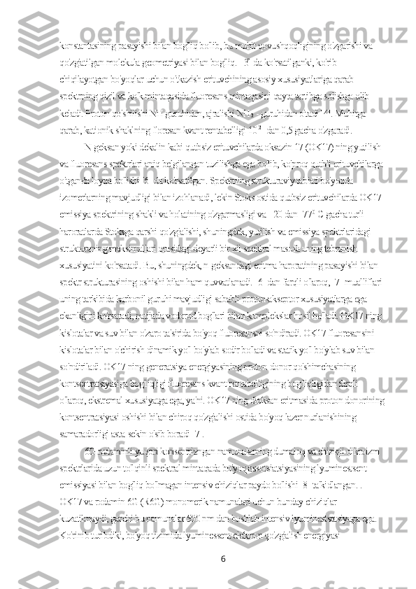 konstantasining pasayishi bilan bog'liq bo'lib, bu muhit qovushqoqligining o'zgarishi va 
qo'zg'atilgan molekula geometriyasi bilan bog'liq.  [3] da ko'rsatilganki, ko'rib 
chiqilayotgan bo'yoqlar uchun o'tkazish erituvchining asosiy xususiyatlariga qarab 
spektrning qizil va ko'k mintaqasida fluoresans mintaqasini qayta tartibga solishga olib 
keladi. Proton qo'shilishi NH guruhidan, ajralishi  NH
2  - guruhidan o'tadi [4]. Muhitga 
qarab, kationik shaklning floresan kvant rentabelligi  10 -2
   dan 0,5 gacha o'zgaradi.
N-geksan yoki dekalin kabi qutbsiz erituvchilarda oksazin 17 (OK17) ning yutilish 
va fluoresans spektrlari aniq belgilangan tuzilishga ega bo'lib, ko'proq qutbli erituvchilarga 
o'tganda loyqa bo'lishi [6] da ko'rsatilgan. Spektrning strukturaviy tabiati bo'yoqda 
izomerlarning mavjudligi bilan izohlanadi, lekin Stoks ostida qutbsiz erituvchilarda OK17 
emissiya spektrining shakli va holatining o'zgarmasligi va +20 dan  -77 0
 С  gacha turli 
haroratlarda Stoksga qarshi qo'zg'alishi, shuningdek, yutilish va emissiya spektrlaridagi 
strukturaning maksimallari orasidagi deyarli bir xil spektral masofa uning tebranish 
xususiyatini ko'rsatadi. Bu, shuningdek, n-geksandagi eritma haroratining pasayishi bilan 
spektr strukturasining oshishi bilan ham quvvatlanadi. [6] dan farqli o'laroq, [7] mualliflari 
uning tarkibida karbonil guruhi mavjudligi sababli proton-akseptor xususiyatlarga ega 
ekanligini ko'rsatadi, natijada vodorod bog'lari bilan komplekslar hosil bo'ladi. OK17 ning 
kislotalar va suv bilan o'zaro ta'sirida bo'yoq fluoresansni so'ndiradi. OK17 fluoresansini 
kislotalar bilan o'chirish dinamik yo'l bo'ylab sodir bo'ladi va statik yo'l bo'ylab suv bilan 
so'ndiriladi. OK17 ning generatsiya energiyasining proton-donor qo'shimchasining 
kontsentratsiyasiga bog'liqligi fluoresans kvant rentabelligining bog'liqligidan farqli 
o'laroq, ekstremal xususiyatga ega, ya'ni. OK17 ning dioksan eritmasida proton donorining
kontsentratsiyasi oshishi bilan chiroq qo'zg'alishi ostida bo'yoq lazer nurlanishining 
samaradorligi asta-sekin o'sib boradi [7].
6G rodaminli yuqori konsentrlangan namunalarning dumaloq va chiziqli dikroizm 
spektrlarida uzun to'lqinli spektral mintaqada bo'yoq assotsiatsiyasining lyuminestsent 
emissiyasi bilan bog'liq bo'lmagan intensiv chiziqlar paydo bo'lishi [8] ta'kidlangan. . 
OK17 va rodamin 6G (R6G) monomerik namunalari uchun bunday chiziqlar 
kuzatilmaydi, garchi bu namunalar 500 nm dan boshlab intensiv lyuminestsatsiyaga ega. 
Ko'rinib turibdiki, bo'yoq tizimida lyuminessent elektron qo'zg'alish energiyasi 
6 