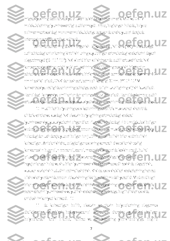 migratsiyasining depolarizatsiya qiluvchi ta'siri tufayli monomerik R6G va OK17 
molekulalarining lyuminessentligi qutblanmaydi. Biroq, bog'langan holatda, bo'yoq 
polimer matritsasidagi monomer molekulalariga qaraganda ancha yuqori darajada 
orientatsion tartibda tartibga solinadi.
Anionlar tabiatining ta'sirini o'rganish [9] ko'rsatdiki, Nil ko'k (NK) molekulasiga 
turli tabiatdagi anionlarning kiritilishi uning suyultirilgan eritmalardagi spektrlarini deyarli 
o'zgartirmaydi ( С=10 -6
-10 -5
). NK xlorid bilan solishtirganda qutbli erituvchilarda NK 
kontsentratsiyasining ortishi yoki erituvchining qutbliligining pasayishi bilan anion 
tabiatining ta'siri sezilarli bo'ladi. Barcha birikmalar uchun  tarmoqli kengligi taxminan 10 
nm ni tashkil qiladi, ONK dan tashqari, tarmoqli kengligi 20 nm.  3*10 -5
-10 -3 
M 
konsentratsiya oralig'ida anionning tabiatiga qarab  to'lqin uzunligining siljishi kuzatiladi. 
Etanoldagi  konversiya omili aniondan anionga bir oz farq qiladi. Etanoldan kamroq qutbli 
erituvchilarga o'tganda, generatsiya xususiyatlaridagi farq anionning tabiatiga qarab ortadi.
[10] mualliflari bo yoqning asos-kationining protolitik muvozanati sharoitida ʻ
alifatik spirtlar va suvdagi NK oksazin bo yog ining eritmalardagi spektral-	
ʻ ʻ
lyuminessensiya xususiyatlarini o rgandilar. Fluoresans holatdagi PDE molekulasi bo'lgan 	
ʻ
vodorod bilan bog'langan kompleksda proton almashinuvi muvozanat konstantasi asosiy 
holatdagidan uch daraja yuqori bo'lgan ion juftining hosil bo'lishi bilan sodir bo'lishi 
ko'rsatilgan. Aniqlanishicha, qo'zg'atilgan asosning samarali dissotsilanish tezligi 
konstantasi n-butanol, n-propanol, etanol, metanol, suv qatorida keskin ortadi, bu hal 
qiluvchi tarkibini o'zgartirish orqali muvozanatni o'zgartirishga imkon beradi. 
hayajonlangan holat va shu bilan lyuminessens spektrini maqsadli ravishda o'zgartirish, 
xususan sozlanish hududini optimallashtirish. Kislota-asos shakllari spektrlarining harorat 
o'lchovlari yordamida proton o'tkazishning ikki bosqichli modeli yaratildi. Vodorod bog`i 
bilan qo`zg`algan kompleksda proton ko`chirish reaksiyasining termodinamik va kinetik 
parametrlarini lyuminessens va yutilish spektrlarining haroratga bog`liqliklari asosida 
aniqlash imkoniyati ko`rsatdi. [10]
[11]   da   ko'rsatilgan   bo'lib,   oksazin   va   tiazin   bo'yoqlarining   o'zgarmas
dialkilamino   guruhlari   bo'lgan   etanol   eritmalari   diamino   guruhlari   bo'lgan
bo'yoqlardan   farqli   o'laroq,   harorat   va   erituvchining   yopishqoqligiga   bog'liq
7 