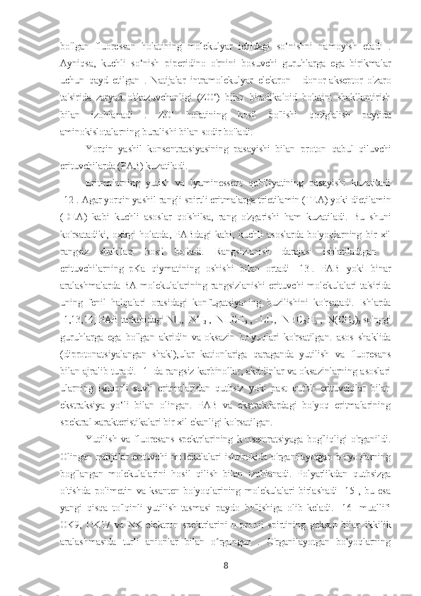 bo'lgan   fluoressan   holatining   molekulyar   ichidagi   so‘nishni   namoyish   etadi   .
Ayniqsa,   kuchli   so‘nish   piperidino   o'rnini   bosuvchi   guruhlarga   ega   birikmalar
uchun   qayd   etilgan   .   Natijalar   intramolekulyar   elektron   -   donor-akseptor   o'zaro
ta'sirida   zaryad   o'tkazuvchanligi   (ZO‘)   bilan   biradikaloid   holatini   shakllantirish
bilan   izohlanadi   .   ZO‘   holatining   hosil   bo'lishi   qo'zg'alish   paytida
aminokislotalarning buralishi bilan sodir bo'ladi.
Yorqin   yashil   konsentratsiyasining   pasayishi   bilan   proton   qabul   qiluvchi
erituvchilarda (PAB) kuzatiladi.
Eritmalarning   yutish   va   lyuminessent   qobiliyatining   pasayishi   kuzatiladi
[12]. Agar yorqin yashil rangli spirtli eritmalarga  trietilamin (TEA) yoki dietilamin
(DEA)   kabi   kuchli   asoslar   qo'shilsa,   rang   o'zgarishi   ham   kuzatiladi.   Bu   shuni
ko'rsatadiki,   oxirgi   holatda,   PABdagi   kabi,   kuchli   asoslarda   bo'yoqlarning   bir   xil
rangsiz   shakllari   hosil   bo'ladi.   Rangsizlanish   darajasi   ishlatiladigan   -
erituvchilarning
  pKa   qiymatining   oshishi   bilan   ortadi   [13].   PAB   yoki   binar
aralashmalarda BA molekulalarining rangsizlanishi erituvchi molekulalari ta'sirida
uning   fenil   halqalari   orasidagi   konfugatsiyaning   buzilishini   ko'rsatadi.   Ishlarda
[1,13,14] PAB tarkibidagi NH, -NH
2  , -NHCH
3  , -  L H, -NHC
2  H
5  , -N(CH
3 )
2  so'nggi
guruhlarga   ega   bo'lgan   akridin   va
  oksazin   bo'yoqlari   ko'rsatilgan.   asos   shaklida
(diprotonatsiyalangan   shakl),ular   kationlariga   qaraganda   yutilish   va   fluoresans
bilan ajralib turadi. [1] da rangsiz karbinollar, akridinlar va oksazinlarning asoslari
ularning   ishqorli   suvli   eritmalaridan   qutbsiz   yoki   past   qutbli   erituvchilar   bilan
ekstraksiya   yo‘li   bilan   olingan.   PAB   va   ekstraktlardagi   bo'yoq   eritmalarining
spektral xarakteristikalari bir xil ekanligi ko'rsatilgan.
Yutilish   va   fluoresans   spektrlarining   konsentratsiyaga   bog'liqligi   o'rganildi.
Olingan   natijalar   erituvchi   molekulalari   ishtirokida   o'rganilayotgan   bo'yoqlarning
bog'langan   molekulalarini   hosil   qilish   bilan   izohlanadi.   Polyarlikdan   qutbsizga
o'tishda   polimetin   va   ksanten   bo'yoqlarining   molekulalari   birlashadi   [15],   bu   esa
yangi   qisqa   to'lqinli   yutilish   tasmasi   paydo   bo'lishiga   olib   keladi.   [16]   muallifi
OK9,   OK17   va   NK   elektron   spektrlarini   n- propil   spirtining   geksan   bilan   ikkilik
aralashmasida   turli   anionlar   bilan   o rgangan   .   O'rganilayotgan   bo'yoqlarningʻ
8 