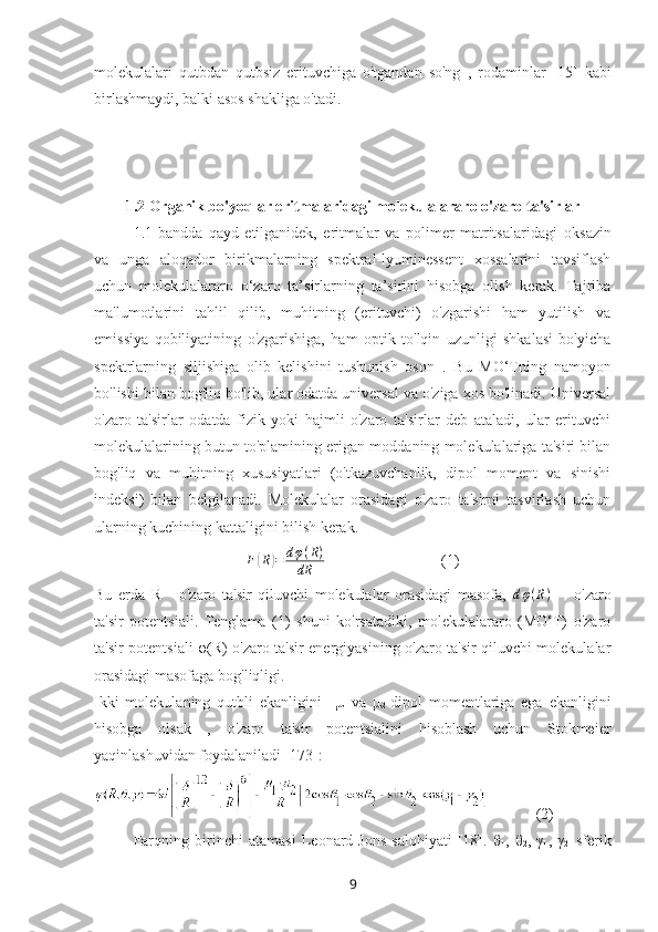 molekulalari   qutbdan   qutbsiz   erituvchiga   o'tgandan   so'ng   ,   rodaminlar   [15]   kabi
birlashmaydi, balki asos shakliga o'tadi.
1.2 Organik bo'yoqlar eritmalaridagi molekulalararo o'zaro ta'sirlar
1.1-bandda   qayd   etilganidek,   eritmalar   va   polimer   matritsalaridagi   oksazin
va   unga   aloqador   birikmalarning   spektral-lyuminessent   xossalarini   tavsiflash
uchun   molekulalararo   o‘zaro   ta’sirlarning   ta’sirini   hisobga   olish   kerak.   Tajriba
ma'lumotlarini   tahlil   qilib,   muhitning   (erituvchi)   o'zgarishi   ham   yutilish   va
emissiya   qobiliyatining   o'zgarishiga,   ham   optik   to'lqin   uzunligi   shkalasi   bo'yicha
spektrlarning   siljishiga   olib   kelishini   tushunish   oson   .   Bu   MO‘Tning   namoyon
bo'lishi bilan bog'liq bo'lib, ular odatda universal va o'ziga xos bo'linadi. Universal
o'zaro   ta'sirlar   odatda   fizik   yoki   hajmli   o'zaro   ta'sirlar   deb   ataladi,   ular   erituvchi
molekulalarining butun to'plamining erigan moddaning molekulalariga ta'siri bilan
bog'liq   va   muhitning   xususiyatlari   (o'tkazuvchanlik,   dipol   moment   va   sinishi
indeksi)   bilan   belgilanadi.   Molekulalar   orasidagi   o'zaro   ta'sirni   tasvirlash   uchun
ularning kuchining kattaligini bilish kerak.
F( R	) = d φ ( R )
dR           (1)
Bu   erda   R   -   o'zaro   ta'sir   qiluvchi   molekulalar   orasidagi   masofa,   d φ ( R )
    -   o'zaro
ta'sir   potentsiali.   Tenglama   (1)   shuni   ko'rsatadiki,   molekulalararo   (MO‘T)   o'zaro
ta'sir potentsiali   φ (R) o'zaro ta'sir energiyasining o'zaro ta'sir qiluvchi molekulalar
orasidagi masofaga bog'liqligi.
Ikki   molekulaning   qutbli   ekanligini     μ
1   va   μ
2   dipol   momentlariga   ega   ekanligini
hisobga   olsak   ,   o'zaro   ta'sir   potentsialini   hisoblash   uchun   Stokmeier
yaqinlashuvidan foydalaniladi [173]:
            (2)
Farqning   birinchi   atamasi   Leonard-Jons   salohiyati   [18].   θ
1 ,   θ
2 ,   γ
1 ,   γ
2-   sferik
9 