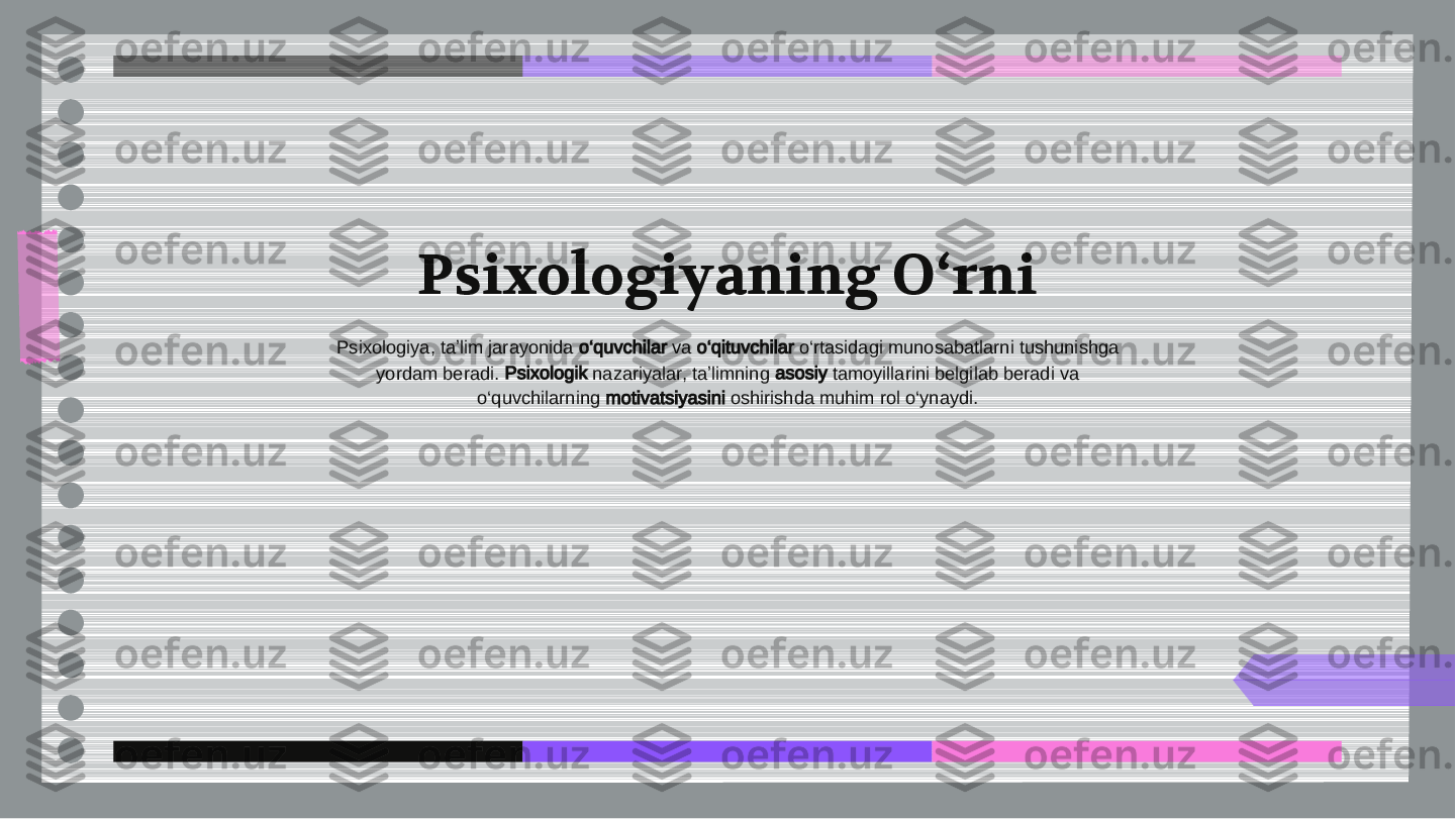 Psixologiyaning O‘rni	
Psixologiya, taʼlim jarayonida 	o‘quvchilar	 va 	o‘qituvchilar	 o‘rtasidagi munosabatlarni tushunishga	
yordam beradi. 	Psixologik	 nazariyalar, taʼlimning 	asosiy	 tamoyillarini belgilab beradi va	
o‘quvchilarning 	motivatsiyasini	 oshirishda muhim rol o‘ynaydi. 