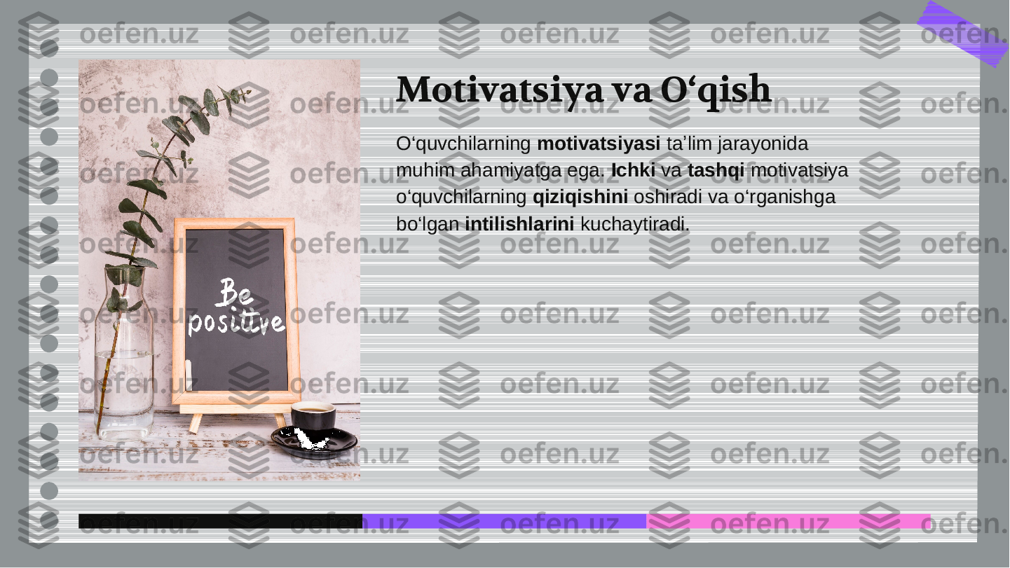 Motivatsiya va O‘qish
O‘quvchilarning 	motivatsiyasi	 taʼlim jarayonida	
muhim ahamiyatga ega. 	Ichki	 va 	tashqi	 motivatsiya	
o‘quvchilarning 	qiziqishini	 oshiradi va o‘rganishga	
bo‘lgan 	intilishlarini	 kuchaytiradi.  