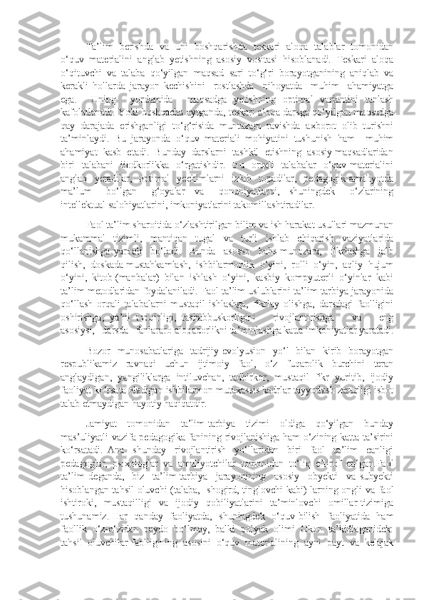 Ta’lim   berishda   va   uni   boshqarishda   teskari   aloqa   talablar   tomonidan
o‘quv   materialini   anglab   yetishning   asosiy   vositasi   hisoblanadi.   Teskari   aloqa
o‘qituvchi   va   talaba   qo‘yilgan   maqsad   sari   to‘g‘ri   borayotganining   aniqlab   va
kerakli   hollarda   jarayon   kechishini     rostlashda     nihoyatda     muhim     ahamiyatga
ega.     Uning     yordamida     maqsadga   yetishning   optimal   variantini   tanlash
kafolatlanadi. Yoki boshqacha aytganda, teskari aloqa darsga qo‘yilgan maqsadga
qay   darajada   erishganligi   to‘g‘risida   muntazam   ravishda   axborot   olib   turishni
ta’minlaydi.   Bu   jarayonda   o‘quv   materiali   mohiyatini   tushunish   ham     muhim
ahamiyat  kasb  etadi.  Bunday  darslarni  tashkil  etishning  asosiy maqsadlaridan
biri     talabani     ijodkorlikka    o‘rgatishdir.     Bu     orqali     talabalar     o‘quv  materialini
anglab     yetadilar,     optimal     yechimlarni     izlab     topadilar,     pedagogik   amaliyotda
ma’lum       bo‘lgan       g‘oyalar     va       qonuniyatlarni,     shuningdek       o‘zlarining
intellektual salohiyatlarini, imkoniyatlarini takomillashtiradilar.
Faol ta’lim sharoitida o‘zlashtirilgan bilim va ish harakat usullari mazmunan
mukammal   tizimli,   mantiqan   tugal   va   turli   ishlab   chiqarish   vaziyatlarida
qo‘llanishga   yaroqli     bo‘ladi.     Bunda     asosan     bahs-munozara,     fikrlashga     jalb
qilish,  doskada mustahkamlash,  ishbilarmonlik  o‘yini,  rolli  o‘yin,  aqliy  hujum
o‘yini,  kitob (manbalar)  bilan  ishlash  o‘yini,  kasbiy  kompyuterli  o‘yinlar  kabi
ta’lim metodlaridan foydalaniladi. Faol ta’lim uslublarini ta’lim-tarbiya jarayonida
qo‘llash   orqali   talabalarni   mustaqil   ishlashga,   fikrlay   olishga,   darsdagi   faolligini
oshirishga,   ya’ni   topqirligi,   tashabbuskorligini       rivojlantirishga       va       eng
asosiysi,   darsda   fanlararo aloqadorlikni ta’minlashga katta imkoniyatlar yaratadi.
Bozor    munosabatlariga   tadrijiy-evolyusion    yo‘l    bilan   kirib   borayotgan
respublikamiz   ravnaqi   uchun   ijtimoiy   faol,   o‘z   fuqarolik   burchini   teran
anglaydigan,   yangiliklarga   intiluvchan,   tadbirkor,   mustaqil   fikr   yuritib,   ijodiy
faoliyat ko‘rsata oladigan ishbilarmon mutaxassis kadrlar tayyorlash zarurligi isbot
talab etmaydigan hayotiy haqiqatdir. 
Jamiyat   tomonidan   ta’lim-tarbiya   tizimi   oldiga   qo‘yilgan   bunday
mas’uliyatli vazifa pedagogika fanining rivojlanishiga ham o‘zining katta ta’sirini
ko‘rsatadi.   Ana     shunday     rivojlantirish     yo‘llaridan     biri     faol     ta’lim     eanligi
pedagoglar,   psixologlar   va   amaliyotchilar   tomonidan   to‘liq   e’tirof   etilgan.Faol
ta’lim   deganda,   -biz     ta’lim-tarbiya     jarayonining     asosiy     obyekti     va   subyekti
hisoblangan tahsil  oluvchi (talaba,   shogird, tinglovchi kabi) larning ongli va faol
ishtiroki,     mustaqilligi     va     ijodiy     qobiliyatlarini     ta’minlovchi     omillar   tizimiga
tushunamiz. Har   qanday   faoliyatda,   shuningdek   o‘quv-bilish   faoliyatida   ham
faollik  o‘z-o‘zidan  paydo  bo‘lmay,  balki  polyak  olimi  Okon  ta’kidlaganidek:
tahsil  oluvchilar faolligining  asosini  o‘quv  materialining  ayni  payt  va  kelajak 