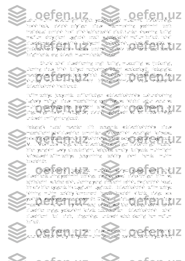 uchun   muhim   va zarurligini   anglab   yetishlari,   uni   mukammal   o‘zlashtirishga
hoxish-istak,     qiziqish   qo‘yilgan     o‘quv     muammosining     yechimini     topib
intellektual  qoniqish  hosil  qilish kabilar tashkil qiladi.Bundan  shaxsning  faolligi
msa’lum     ehtiyojlarni     uyg‘otish     orqali     vujudgakelishi   ma’lum   bo‘ladi.   Tahsil
oluvchilarning     o‘quv-bilish     faoliyatini      faollashtirish,     ularda mustaqillik   va
ijodkorlik     qobiliyatlarini         tarkib     toptirish     uzluksiz     ta’lim   tizimining     barcha
bo‘g‘inlarida  eng  dolzarb  muammolardan  biridir. 
  Chunki   tahsil   oluvchilarning   ongli   faolligi,   mustaqilligi   va   ijodkorligi,
ularning   o‘quv   bilish   faoliyati   natijasining   sifatini   xarakterlaydi.   Pedagogika
nazariyasi  va   amaliyotida   juda    ko‘plab    faollashtirish  omillari   qayd  etilgan.   Ana
shunday   muhim   omillardan   biri   bizningnazarimizda   o‘quv   materialini
dolzarblashtirish hisoblanadi.
Ta’lim-tarbiya     jarayonida     qo‘llaniladigan     «dolzarblashtirish»     tushunchasining
lug‘aviy   ma’nosi   o‘quv   materialining   ayni   payt   va   istiqbol   uchun   zarur   va
muhim   ahamiyatga   ega   ekanligini   tahsil   oluvchilar   ongiga   yetkazib,   uni
o‘rganishga   hoxishi,   his-tuyg‘usi,   qiziqish   uyg‘otuvchi   va   faol   o‘quv-bilishga
undovchi omilligini anglatadi. 
Pedagogik       nuqtai       nazardan       olib       qaraganda       «dolzarblashtirish»       o‘quv
materiallarini   tahsiloluvchilar     tomonidan     o‘zlashtirilishi     zarurligini     ko‘rsatsa,
psixologik   jihatdan   materialni   o‘zlashtirishga   ularda   extiyoj   tuyg‘usini   uyg‘otadi.
M.   I.   Maxmudov   fikriga   ko‘ra   dolzarblashtirishni   ilgari   o‘zlashtirilgan   material
bilan   yangisini   uzviy   aloqadorligini,   kelajakda   amaliy   faoliyatda   muhimligini
ko‘rsatuvchi   ta’lim-tarbiya       jarayonining       tarkibiy       qismi       hamda       muhim
bosqichidir.
Dolzarblashtirish   jarayonida   murakkab   vaziyat   yuzaga   kelib,   tahsil
oluvchilarda uning yechimini   topishga   qiziqish,   avval   o‘zlashtirilgan   bilim   va
tajribalarini     safarbar   etish,   ularning   yangi   qirralarini   ochish,   rivojlantirish   istagi,
bir so‘z bilan aytganda his-tuyg‘usini  uyg‘otadi.  Dolzarblashtirish  ta’lim-tarbiya
ishining     muhim     tarkibiy   komponenti     hamda     bosqichi     sifatida     o‘ziga     xos
yaxlitlik     xususiyatiga     ega   jarayondir.   Chunki     u     o‘qituvchi     tomonidan     o‘quv
materialini     ma’lum     qiyinlik     daraj   asidagi   vazifalar   shakliga   keltirib   tahsil
oluvchilar   ongiga   yetkazishni   ko‘zda   tutadi.Bundan     dolzarblashtirish     tahsil
oluvchilarni     faol     o‘qib,     o‘rganishga     undovchi   sabab   ekanligi   ham   ma’lum
bo‘ladi.
Tahsil     oluvchilar     tomonidan     o‘quv     materialini     nima     uchun     o‘rganish
zarur va kelgusi amaliy faoliyatda muhimligini ongli ravishda tushunib yetishlari, 