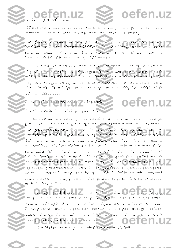 1.  Guruhiy ishlash metodi.
  O‘qitish   jarayonida   guruh   bo‘lib   ishlash   metodining     ahamiyati   tobora     oshib
bormoqda.  Fanlar  bo‘yicha  nazariy  bilimlarni  berishda  va  amaliy 
mashg‘ulotlarni   o‘tkazishda   guruhiy   ishlar   olib   borilishi   mumkin.   Bu     borada
barcha ta’lim oluvchilar bir necha kichikroq o‘quv guruhlariga taqsimlanadi va bu
guruhlar   mustaqil     ishlaydilar.     Kichik     guruhlarning     ish     natijalari     keyinroq
butun  guruh doirasida muhokama qilinishi mumkin.
Guruhiy  ishlar  maxsus  bilimlar  bilan  bir  qatorda    amaliy  ko‘nikmalar
o‘rganilishi  kerak  bo‘lganda,  shuningdek  ta’lim  oluvchilarda  mustaqil  ishlash
qobiliyatlarini    rivojlantirish   uchun    qo‘llaniladi.   Bir    nechta   ta’lim    oluvchilar
birgalikda ishlagan paytda,   ularning shaxsiy xususiyatlari va   xarakterlari orasida
o‘zaro   hamkorlik   vujudga   keladi.   Shuning   uchun   guruhiy   ish   tashkil   qilish
ko‘ra murakkabroqdir.
Guruhli bo‘lib ishlashda ikkita holat farqlanadi:
-bir xil mavzuda olib boriladigan guruh ishi;
-bir   xil   mavzuda   olib   boriladigan   guruhishiBir     xil     mavzuda     olib     boriladigan
gurux     ishida     bir     necha     guruhlarga     bir     xil   topshiriqlar   beriladi.   Topshiriq   va
mashqlarni   yechish   sharoitlari   ham   bir   xil   bo‘ladi.   Shunday   qilib   har     xil
yechimlar     guruhishi     tugaganidan     so‘ng     bir-biri     bilan   taqqoslanishi   mumkin.
Ko‘pincha bunday hollarda raqobat holati yuzaga keladi. Yechim topilishi  vaqtida
esa   raqiblikka   o‘xshash olatlar   vujudga   keladi.   Bu   yerda   muhim narsa shuki,
guruhlardagi   ta’lim   oluvchilarning   bilim   va   ko‘nikmalari   imkon   qadar   bir   xil
bo‘lishi   kerak.   Har   xil   mavzuda   olib   boriladigan   guruhishida   beriladigan   ish
topshirig‘i bir necha qismlarga  bo‘linadi.  Faqat  bu qismlar  birlashtirilgandagina
topshiriqning mazmuni aniqko‘rinadi. Har bir guruhbu holda qisman topshiriqoladi
va   mustaqil   ravishda   uning   ustida   ishlaydi.   Lekin   bu   holda   ishlarning   taqsimoti
ancha   murakkab   bo‘ladi,   yechimga   ta’sir   qiluvchi   ko‘pincha   fark   shart-sharoitlar
va farqlar hosil bo‘ladi.
Bunday     yondashuvda     bir     guruh   ta’lim     oluvchilari     faqat     o‘zlariga
berilgan topshiriqlarni bilishadi xolos, ya’ni boshqa guruhlar ishlari haqida deyarli
xabarlari   bo‘lmaydi.   Shuning   uchun   ham   natijalar   qisman   birlashtirilishi   zarur.
Guruhiy   ishda   berilgan   topshiriqlar   puxtalik   bilan   o‘ylab   chiqilgan   bo‘lishi
kerak,     chunki     ularda     ta’lim     oluvchilar     orasida     muloqot     va   hamkorlik
qobiliyatini rivojlantirish kabi maqsadlar bor.
 Guruhiy ish uchun quyidagi o‘qitish shakllari mos keladi: 