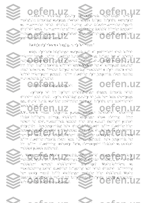 1.Ustaxona   shaklidagi   guruhiy   ish:Ustaxonada   bajariladigan   amaliy
mashg‘ulot   doirasidagi   vaziyatga   o‘xshash   kelajak   faoliyat     bo‘yicha     ssenariylar
va     muammolar     ishlab     chiqiladi.     Buning     uchun   dolzarbmuammolar   o‘rganib
chiqilishi kerak. Bu muammolar ta’limoluvchilarning dastlabki  bilimlar darajasini
inobatga   olgan   holda   va   ijodiy   fikrlash   bilan   bog‘liqholda   ta’lim   oluvchilarni
yechimlarga undashlari kerak.
2.«Reja o‘yini» shaklidagi guruhiy ish metodi 
« Reja   o‘yinlari»   belgilangan   vaziyatda   turli   xil   yechimlarni   sinab   ko‘rish
imkonini   beradi.   Ta’lim   oluvchilar   bunda   muammoga   bo‘lgan   har   xil   ta’sirlar
natijaga qanday ta’sir  qilishini  o‘rganadi.  Buning  uchun  sabab  va  oqibat  bir-
biri   bilan   bog‘liq ravishda ko‘rilishi kerak. Masalan har xil kompyuter dasturlari
orqali   korxona   va   firmalar   faoliyati   sohasidagi   masalalarni   «   o‘yin   orqali»   sinab
ko‘rish   imkoniyatini   yaratadi.   Ta’lim   oluvchilar   o‘yin   jarayonida   o‘zaro   raqobat
munosabatida bo‘ladilar.
3.Loyiha shaklidagi guruhiy ish:
Loyihaviy   ish   bir   loyihani   anikbelgilangan   chegara   doirasida   ishlab
chiqishni   talab   qiladi.   Loyiha   shaklidagi   guruhiy   ish   juda   ham   katta   ahamiyatga
ega,   chunki   bunda   vazifalar   topshiriqlar   majmuasi   bo‘yicha   aniq   taqsimlanishi
kerak bo‘ladi. 
3.Munozara   metodi   jarayonida   yuzaga   keladigan   bahslashish   fikrlashning
ifodasi   bo‘libgina     qolmay,     shakllanib     kelayotgan     shaxs     o‘zining         biror
narsani  hal  etish, mustaqillikda  kattalar  Bilan  teng  xuquqli  ekanligini  yoqlash
ehtiyojidir.     Dars   jarayonidagi   bahs     chog‘ida   o‘qituvchi     ta’lim   oluvchilar   bilan
baravar   haqiqat   izlovchisi   bo‘lib   harakat   qiladi.   Ana   shu   bahsda     u   o‘z   bilimini
namoyish etadi, keng fikrlaydi, fikrlarni  dalillar   bilan asoslaydi,  bu fazilatlar esa
ta’lim oluvchilar o‘rtasida o‘zaro   katta   hurmat  uyg‘otadi.  Bahs  jarayonida  har
bir     ta’lim     oluvchining     «shaxsiy   fikri»,   o‘zmavqyeini   ifodalash   va   asoslash
malakasi yuksak qadrlanadi.
4.   Mashq   metodi.   Mashq   -maqsadida,   rejali   tashkil   etilgan   amallarni   ko‘p
marotaba bajarishdir.  Ushbu metodning afzalligi shundan iboratki, u, ko‘nikma va
malakalarni   samarali   shakllanishini   ta’minlaydi   Mashq-ko‘nikma   va
maxoratlarning   tashkil   etuvchilari   bo‘lganligi   kabi   ishlab   chiqarish     ta’limining
ham     asosiy     metodi     bo‘lib     xisoblangan     mashqlar     bilan     shakllanadi.   Mashq
deganda  ongli  ravishda  ma’lum   bir  faoliyat  metodi  bo‘yicha    amaliy  xarakatlarni
ko‘p martalab  takrorlash tushuniladi. 