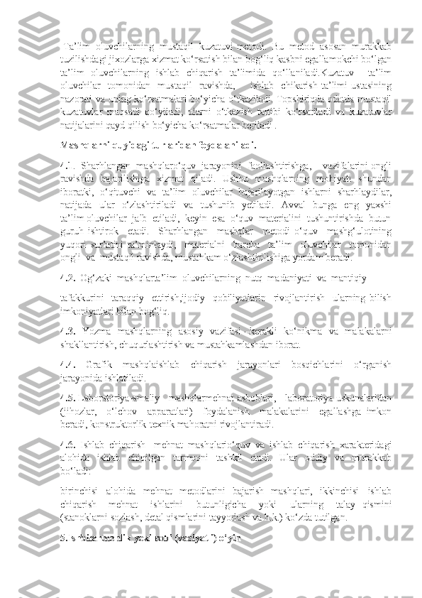   Ta’lim  oluvchilarning  mustaqil  kuzatuvi  metodi .  Bu  metod  asosan  murakkab
tuzilishdagi jixozlarga xizmat ko‘rsatish bilan bog‘liq kasbni egallamokchi bo‘lgan
ta’lim   oluvchilarning   ishlab   chiqarish   ta’limida   qo‘llaniladi.Kuzatuv     ta’lim
oluvchilar     tomonidan     mustaqil     ravishda,         ishlab     chikarish   ta’limi   ustasining
nazorati va uning ko‘rsatmalari bo‘yicha o‘tkaziladi. Topshiriqda odatda mustaqil
kuzatuvlar   maqsadi   qo‘yiladi,   ularni   o‘tkazish   tartibi   ko‘rsatiladi   va   kuzatuvlar
natijalarini qayd qilish bo‘yicha ko‘rsatmalar beriladi .
Mashqlarni quyidagi turlaridan foydalaniladi.
4.1 .  Sharhlangan  mashqlaro‘quv  jarayonini  faollashtirishga,    vazifalarini ongli
ravishda    bajarilishiga   xizmat    qiladi.   Ushbu   mashqlarning   mohiyati   shundan
iboratki,   o‘qituvchi   va   ta’lim   oluvchilar   bajarilayotgan   ishlarni   sharhlaydilar,
natijada     ular     o‘zlashtiriladi     va     tushunib     yetiladi.     Avval     bunga     eng     yaxshi
ta’lim oluvchilar  jalb  etiladi,  keyin  esa  o‘quv  materialini  tushuntirishda  butun
guruh   ishtirok     etadi.     Sharhlangan     mashqlar     metodi   o‘quv     mashg‘ulotining
yuqori   sur’atini   ta’minlaydi,     materialni     barcha     ta’lim     oluvchilar     tomonidan
ongli  va  mustaqil ravishda, mustahkam o‘zlashtirilishiga yordam beradi.
4.2.   Og‘zaki  mashqlarta’lim  oluvchilarning  nutq  madaniyati  va  mantiqiy 
tafakkurini     taraqqiy     ettirish,ijodiy     qobiliyatlarin     rivojlantirish     ularning   bilish
imkoniyatlari bilan bog‘liq.
4.3.    Yozma   mashqlarning   asosiy    vazifasi  –kerakli    ko‘nikma   va   malakalarni
shakllantirish, chuqurlashtirish va mustahkamlashdan iborat. 
4.4.     Grafik     mashqlaishlab     chiqarish     jarayonlari     bosqichlarini     o‘rganish
jarayonida ishlatiladi.
4.5.  Laboratoriya-amaliy   mashqlarmehnat asboblari,   laboratoriya uskunalaridan
(jihozlar,     o‘lchov     apparatlari)     foydalanish     malakalarini     egallashga   imkon
beradi, konstruktorlik-texnik mahoratni rivojlantiradi.
4.6.   Ishlab   chiqarish   -mehnat   mashqlario‘quv   va   ishlab   chiqarish   xarakteridagi
alohida     ishlab     chiqilgan     tarmoqni     tashkil     etadi.     Ular     oddiy     va     murakkab
bo‘ladi: 
birinchisi   –alohida     mehnat     metodlarini     bajarish     mashqlari,     ikkinchisi   –ishlab
chiqarish   –mehnat     ishlarini     butunligicha     yoki     ularning     talay   qismini
(stanoklarni sozlash, detal qismlarini tayyorlash va h.k.) ko‘zda tutilgan.
5.Ishbilarmonlik yoki rolli (vaziyatli) o‘yin 