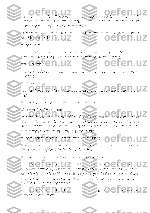   Ishbilarmonlik yoki  rolli  vaziyatli  o‘yinlar  –muammoli  vazifaning bir  turi  bo‘lib
faqatgina   matnli   o‘quv   materiali   o‘rniga   ta’lim     oluvchilar     tomonidan     rollar
o‘ynaladigan hayotiy vaziyat sahnalashtiriladi.
Ishbilarmonlik     va     rolli     vaziyatli     o‘yinlar     ta’lim     metodi     sifatida     quyidagi
vazifalarni bajaradi:
 o‘rgatuvchi:
    umumta’lim     mahoratni     shakllantirish;     ijodiy     qobiliyatni   o‘stirish;     shu
jumladan:  yangi  vaziyatlarni  tushuntirish,  aniqlash  va  tahlil qilish;
 rivojlantiruvchi:  
mantiqiy     tafakkurni,     nutqni,     atrof-muhit     sharoitiga   o‘rganish   qobiliyatini
o‘stirish;
 motivasion:
  ta’lim   oluvchilarni   o‘quv   faoliyatiga   undamoq,   mustaqil   xulosaga   kelishishga
rag‘batlantirmoq;
 tarbiyaviy: ma’suliyatni, mustaqillikni shakllantirish.
Muammoli vazifalar metodi
Muammoli     vazifalar     metodi   –ta’lim     oluvchilarga     muammoli     vaziyatlarni     va
ularning   faol   bilish   faoliyatini   tashkil   etishga   asoslangan   metoddir.   U,   aniq
vaziyatlarni tahlil qilish, baholash va keyinchalik qaror qabul qilishdan iborat. Bu
metodning yetakchi funksiyalariga quyidagilar kiradi:
 o‘rgatuvchi: bilimlarni dolzarblashtirishga asoslangan;
 rivojlantiruvchita’lim   oluvchilarda   tahliliy   tafakkurni,   alohida   dalillarorqasidagi
hodisa va qonuniylikni ko‘ra bilishni shakllantirish;
 tarbiyalovchi: kommunikativ ko‘nikmalarni shakllantirish.
Muammoli     vazifalar     metodi     ta’lim     oluvchilarning     mustaqil     ishlarini
murakkablashtirishga,     asoslangan:      ilmiy     tushunchalarni,     amaliy     ko‘nikma
va malakalarni  shakllantirish  asosida  yotgan  u  yoki  boshqa  materialni  chuqur
mantiqiy   tahlil   qilishga   asoslangan.Muammoli   vazifa   hayotdan   olingan   dalillarni,
ma’ruza va vaziyatni o‘rganishdan, 
alohida insonlar yoki ishlab  chiqarish  korxonalarining  manfaatlarini  ko‘zlashdan
iborat bo‘lishi mumkin.  