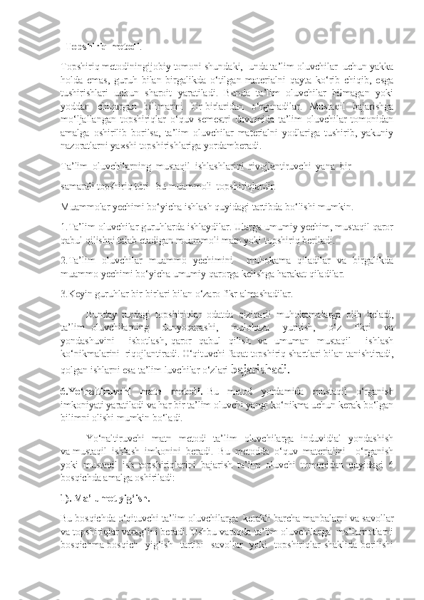    Topshiriq metodi .
Topshiriq metodiningijobiy tomoni shundaki,  unda ta’lim oluvchilar  uchun yakka
holda   emas,   guruh   bilan   birgalikda   o‘tilgan   materialni   qayta   ko‘rib   chiqib,   esga
tushirishlari   uchun   sharoit   yaratiladi.   Bunda  ta’lim   oluvchilar  bilmagan  yoki
yoddan   chiqargan   bilimarini   bir-birlaridan   o‘rganadilar.   Mustaqil   bajarishga
mo‘ljallangan   topshiriqlar   o‘quv   semestri   davomida   ta’lim   oluvchilar   tomonidan
amalga   oshirilib   borilsa,   ta’lim   oluvchilar   materialni   yodlariga   tushirib,   yakuniy
nazoratlarni yaxshi topshirishlariga yordamberadi.
Ta’lim  oluvchilarning  mustaqil  ishlashlarini  rivojlantiruvchi  yana  bir 
samarali topshiriq turi –bu muammoli  topshiriqlardir.
Muammolar yechimi bo‘yicha ishlash quyidagi tartibda bo‘lishi mumkin.
1.Ta’lim oluvchilar guruhlarda ishlaydilar. Ularga umumiy yechim, mustaqil qaror
qabul qilishni talab etadigan muammoli matn yoki topshiriq beriladi.
2.Ta’lim   oluvchilar   muammo   yechimini     muhokama   qiladilar   va   birgalikda
muammo yechimi bo‘yicha umumiy qarorga kelishga harakat qiladilar.
3.Keyin guruhlar bir-birlari bilan o‘zaro fikr almashadilar.
Bunday   turdagi   topshiriqlar   odatda   qiziqarli   muhokamalarga   olib   keladi,
ta’lim   oluvchilarning     dunyoqarashi,     mulohaza     yuritish,     o‘z     fikri     va
yondashuvini         isbotlash,   qaror     qabul     qilish     va     umuman     mustaqil         ishlash
ko‘nikmalarini  riqojlantiradi. O‘qituvchi faqat topshiriq shartlari bilan tanishtiradi,
qolgan ishlarni esa ta’lim  luvchilar o‘zlari  bajarishadi.
6.Yo‘naltiruvchi     matn     metodi.   Bu     metod     yordamida     mustaqil     o‘rganish
imkoniyati yaratiladi va har bir ta’lim oluvchi yangi ko‘nikma uchun kerak bo‘lgan
bilimni olishi mumkin bo‘ladi. 
Yo‘naltiruvchi    matn   metodi     ta’lim    oluvchilarga   induvidial    yondashish
va mustaqil  ishlash  imkonini  beradi.  Bu  metodda  o‘quv  materialini    o‘rganish
yoki   mustaqil   ish   topshiriqlarini   bajarish   ta’lim   oluvchi   tomonidan   quyidagi   6
bosqichda amalga oshiriladi :
1). Ma’lumot yig‘ish. 
Bu bosqichda o‘qituvchi ta’lim oluvchilarga  kerakli barcha manbalarni va savollar
va topshiriqlar varag‘ini beradi. Ushbu varaqda ta’lim oluvchilarga  ma’lumotlarni
bosqichma-bosqich     yig‘ish     tartibi     savollar    yoki    topshiriqlar   shaklida  berilishi 