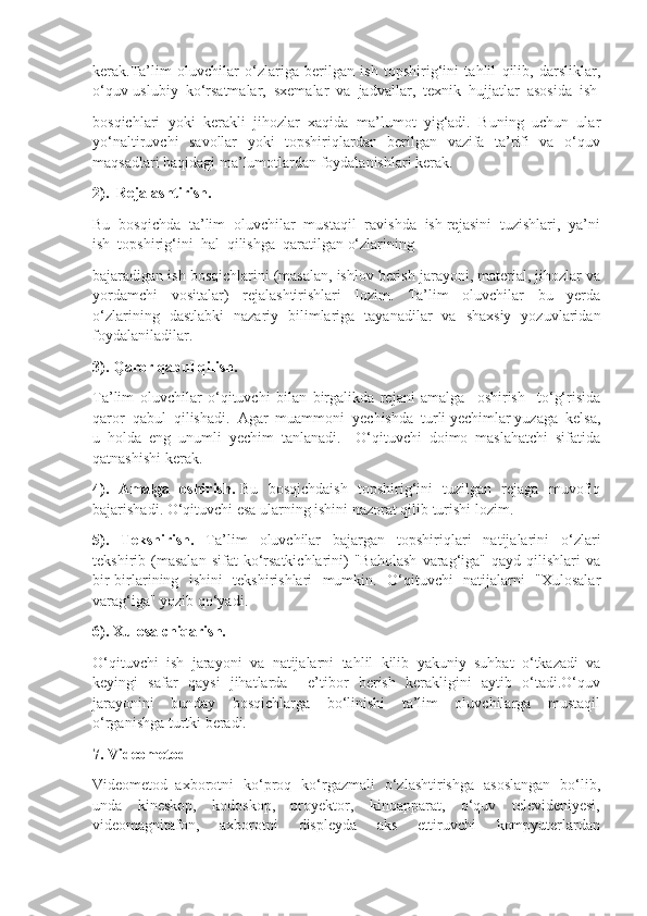 kerak.Ta’lim   oluvchilar   o‘zlariga   berilgan   ish   topshirig‘ini   tahlil   qilib,   darsliklar,
o‘quv-uslubiy  ko‘rsatmalar,  sxemalar  va  jadvallar,  texnik  hujjatlar  asosida  ish
bosqichlari   yoki   kerakli   jihozlar   xaqida   ma’lumot   yig‘adi.   Buning   uchun   ular
yo‘naltiruvchi   savollar   yoki   topshiriqlardan   berilgan   vazifa   ta’rifi   va   o‘quv
maqsadlari haqidagi ma’lumotlardan foydalanishlari kerak.
2).  Rejalashtirish. 
Bu  bosqichda  ta’lim  oluvchilar  mustaqil  ravishda  ish rejasini  tuzishlari,  ya’ni
ish  topshirig‘ini  hal  qilishga  qaratilgan o‘zlarining 
bajaradigan ish bosqichlarini (masalan, ishlov berish jarayoni, material, jihozlar va
yordamchi   vositalar)   rejalashtirishlari   lozim.   Ta’lim   oluvchilar   bu   yerda
o‘zlarining   dastlabki   nazariy   bilimlariga   tayanadilar   va   shaxsiy   yozuvlaridan
foydalaniladilar.
3). Qaror qabul qilish. 
Ta’lim   oluvchilar   o‘qituvchi   bilan   birgalikda   rejani   amalga     oshirish     to‘g‘risida
qaror  qabul  qilishadi.  Agar  muammoni  yechishda  turli yechimlar yuzaga  kelsa,
u   holda   eng   unumli   yechim   tanlanadi.     O‘qituvchi   doimo   maslahatchi   sifatida
qatnashishi kerak.
4).   Amalga   oshirish.   Bu   bosqichdaish   topshirig‘ini   tuzilgan   rejaga   muvofiq
bajarishadi. O‘qituvchi esa ularning ishini nazorat qilib turishi lozim. 
5).   Tekshirish.   Ta’lim   oluvchilar   bajargan   topshiriqlari   natijalarini   o‘zlari
tekshirib  (masalan  sifat  ko‘rsatkichlarini)  "Baholash   varag‘iga"  qayd  qilishlari  va
bir-birlarining   ishini   tekshirishlari   mumkin.   O‘qituvchi    natijalarni   "Xulosalar
varag‘iga" yozib qo‘yadi.
6). Xulosa chiqarish. 
O‘qituvchi   ish   jarayoni   va   natijalarni   tahlil   kilib   yakuniy   suhbat   o‘tkazadi   va
keyingi   safar   qaysi   jihatlarda     e’tibor   berish   kerakligini   aytib   o‘tadi.O‘quv
jarayonini     bunday     bosqichlarga     bo‘linishi     ta’lim     oluvchilarga     mustaqil
o‘rganishga turtki beradi.
7. Videometod
Videometod–axborotni   ko‘proq   ko‘rgazmali   o‘zlashtirishga   asoslangan   bo‘lib,
unda     kineskop,     kodoskop,     proyektor,     kinoapparat,     o‘quv     televideniyesi,
videomagnitafon,       axborotni       displeyda       aks       ettiruvchi       kompyuterlardan 