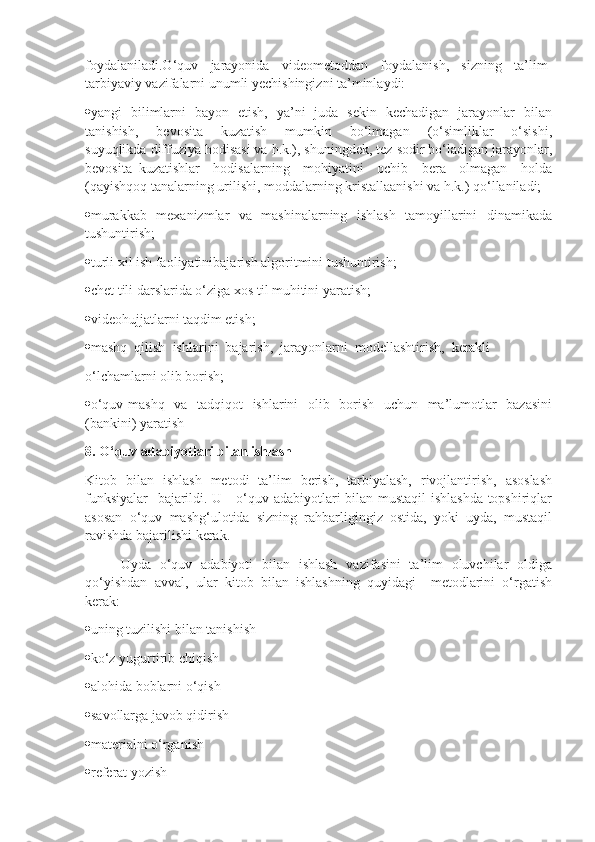 foydalaniladi.O‘quv     jarayonida     videometoddan     foydalanish,     sizning     ta’lim-
tarbiyaviy vazifalarni unumli yechishingizni ta’minlaydi:
 yangi   bilimlarni   bayon   etish,   ya’ni   juda   sekin   kechadigan   jarayonlar   bilan
tanishish,     bevosita     kuzatish     mumkin     bo‘lmagan     (o‘simliklar     o‘sishi,
suyuqlikda  diffuziya hodisasi va h.k.), shuningdek, tez sodir bo‘ladigan jarayonlar,
bevosita   kuzatishlar     hodisalarning     mohiyatini     ochib     bera     olmagan     holda
(qayishqoq tanalarning urilishi, moddalarning kristallaanishi va h.k.) qo‘llaniladi;
 murakkab   mexanizmlar   va   mashinalarning   ishlash   tamoyillarini   dinamikada
tushuntirish;
 turli xil ish faoliyatinibajarish algoritmini tushuntirish;
 chet tili darslarida o‘ziga xos til muhitini yaratish;
 videohujjatlarni taqdim etish;
 mashq  qilish  ishlarini  bajarish,  jarayonlarni  modellashtirish,  kerakli 
o‘lchamlarni olib borish;
 o‘quv-mashq   va   tadqiqot   ishlarini   olib   borish   uchun   ma’lumotlar   bazasini
(bankini) yaratish
8 . O‘quv adabiyotlari bilan ishlash
Kitob   bilan   ishlash   metodi   ta’lim   berish,   tarbiyalash,   rivojlantirish,   asoslash
funksiyalar    bajarildi. U     o‘quv adabiyotlari bilan mustaqil ishlashda topshiriqlar
asosan   o‘quv   mashg‘ulotida   sizning   rahbarligingiz   ostida,   yoki   uyda,   mustaqil
ravishda bajarilishi kerak.
Uyda   o‘quv   adabiyoti   bilan   ishlash   vazifasini   ta’lim   oluvchilar   oldiga
qo‘yishdan   avval,   ular   kitob   bilan   ishlashning   quyidagi     metodlarini   o‘rgatish
kerak:
 uning tuzilishi bilan tanishish
 ko‘z yugurtirib chiqish
 alohida boblarni o‘qish
 savollarga javob qidirish
 materialni o‘rganish
 referat yozish 