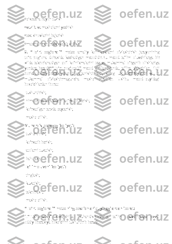  qisqacha bayon tuzish
 vazifa va mashqlarni yechish
 test sinovlarini bajarish
 materialni xotirada saqlab qolish.
9.   “To‘rt   pog‘onali”   metod –amaliy   ko‘nikmalarni   o‘zlashtirish   jarayonining
to‘rt   pog‘ona   doirasida   kechadigan   metodidir.Bu   metod   ta’lim   oluvchilarga   bir
xilda   takrorlanadigan   qo‘l   ko‘nikmalarini   tez   va   mukammal   o‘rganib   olishlariga
yordam   beradi.   “To‘rt   pog‘onali”   metod   qo‘llanilganda,   ta’lim   oluvchilar     iloji
boricha   oddiy   operasiyalar     bilan   tanishtiriladi,     so‘ng     uni   takrorlaydilar     va     to
mukammal     o‘zlashtirmaguncha     mashq     qiladilar.     Ushbu     metod   quyidagi
bosqichlardan iborat:
-tushuntirish;
-nima qilish kerakligini ko‘rsatib berish;
-ko‘rsatilgan tarzda qaytarish;
-mashq qilish.
Muhandis-pedagog faoliyati:
-tushuntirish;
-ko‘rsatib berish;
-atolarni tuzatish;
-baholash.
Ta’lim oluvchi faoliyati:
-tinglash;
-kuzatish;
- takrorlash;
-mashq qilish.
“To‘rt pog‘onali” metodning bosqichlari quyidagilardan iborat:
1.“Tushuntirish”     bosqichida     muhandis-pedagog     ta’lim     oluvchilarga     avval
oddiy operasiya bosqichini tushuntirib beradi. 