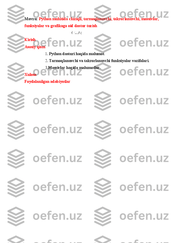 Mavzu:  Python muhitida chiziqli, tarmoqlanuvchi, takrorlanuvchi, massivlar,
funksiyalar va grafikaga oid dastur tuzish
                                             REJA:
Kirish
Asosiy qism
1 . Python dasturi haqida malumot .
2 . Tarmoqlanuvchi va takrorlanuvchi funksiyalar vazifalari.
3 .Massivlar haqida malumotlar.
Xulosa
Foydalanilgan adabiyotlar 