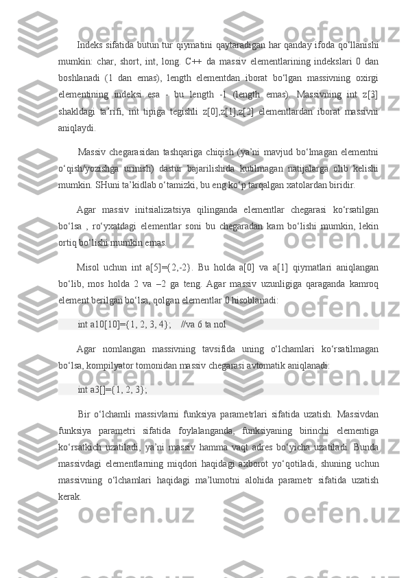 Indeks sifatida butun tur qiymatini qaytaradigan har qanday ifoda qo‘llanishi
mumkin:   char,   short,   int,   long.   C++   da   massiv   elementlarining   indekslari   0   dan
boshlanadi   (1   dan   emas),   length   elementdan   iborat   bo‘lgan   massivning   oxirgi
elementining   indeksi   esa   -   bu   length   -1   (length   emas).   Massivning   int   z[3]
shakldagi   ta’rifi,   int   tipiga   tegishli   z[0],z[1],z[2]   elementlardan   iborat   massivni
aniqlaydi.
Massiv   chegarasidan   tashqariga   chiqish   (ya’ni   mavjud   bo‘lmagan   elementni
o‘qish/yozishga   urinish)   dastur   bajarilishida   kutilmagan   natijalarga   olib   kelishi
mumkin. SHuni ta’kidlab o‘tamizki, bu eng ko‘p tarqalgan xatolardan biridir.
Agar   massiv   initsializatsiya   qilinganda   elementlar   chegarasi   ko‘rsatilgan
bo‘lsa   ,   ro‘yxatdagi   elementlar   soni   bu   chegaradan   kam   bo‘lishi   mumkin,   lekin
ortiq bo‘lishi mumkin emas.
Misol   uchun   int   a[5]={2,-2}.   Bu   holda   a[0]   va   a[1]   qiymatlari   aniqlangan
bo‘lib,   mos   holda   2   va   –2   ga   teng.   Agar   massiv   uzunligiga   qaraganda   kamroq
element berilgan bo‘lsa, qolgan elementlar 0 hisoblanadi:
int a10[10]={1, 2, 3, 4};         //va 6 ta nol
Agar   nomlangan   massivning   tavsifida   uning   o‘lchamlari   ko‘rsatilmagan
bo‘lsa, kompilyator tomonidan massiv chegarasi avtomatik aniqlanadi:
int a3[]={1, 2, 3};          
Bir   o‘lchamli   massivlarni   funksiya   parametrlari   sifatida   uzatish.   Massivdan
funksiya   parametri   sifatida   foylalanganda,   funksiyaning   birinchi   elementiga
ko‘rsatkich   uzatiladi,   ya’ni   massiv   hamma   vaqt   adres   bo‘yicha   uzatiladi.   Bunda
massivdagi   elementlarning   miqdori   haqidagi   axborot   yo‘qotiladi,   shuning   uchun
massivning   o‘lchamlari   haqidagi   ma’lumotni   alohida   parametr   sifatida   uzatish
kerak. 